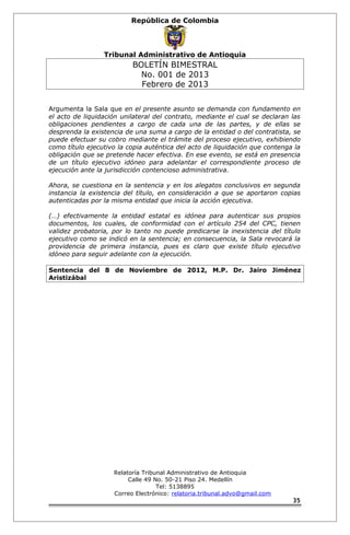 República de Colombia 
Tribunal Administrativo de Antioquia 
BOLETÍN BIMESTRAL 
No. 001 de 2013 
Febrero de 2013 
Argumenta la Sala que en el presente asunto se demanda con fundamento en 
el acto de liquidación unilateral del contrato, mediante el cual se declaran las 
obligaciones pendientes a cargo de cada una de las partes, y de ellas se 
desprenda la existencia de una suma a cargo de la entidad o del contratista, se 
puede efectuar su cobro mediante el trámite del proceso ejecutivo, exhibiendo 
como título ejecutivo la copia auténtica del acto de liquidación que contenga la 
obligación que se pretende hacer efectiva. En ese evento, se está en presencia 
de un título ejecutivo idóneo para adelantar el correspondiente proceso de 
ejecución ante la jurisdicción contencioso administrativa. 
Ahora, se cuestiona en la sentencia y en los alegatos conclusivos en segunda 
instancia la existencia del título, en consideración a que se aportaron copias 
autenticadas por la misma entidad que inicia la acción ejecutiva. 
(…) efectivamente la entidad estatal es idónea para autenticar sus propios 
documentos, los cuales, de conformidad con el artículo 254 del CPC, tienen 
validez probatoria, por lo tanto no puede predicarse la inexistencia del título 
ejecutivo como se indicó en la sentencia; en consecuencia, la Sala revocará la 
providencia de primera instancia, pues es claro que existe título ejecutivo 
idóneo para seguir adelante con la ejecución. 
Sentencia del 8 de Noviembre de 2012, M.P. Dr. Jairo Jiménez 
Aristizábal 
Relatoría Tribunal Administrativo de Antioquia 
Calle 49 No. 50-21 Piso 24. Medellín 
Tel: 5138895 
Correo Electrónico: relatoria.tribunal.advo@gmail.com 
35 
