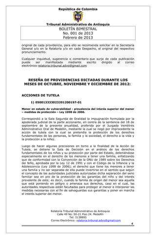 República de Colombia 
Tribunal Administrativo de Antioquia 
BOLETÍN BIMESTRAL 
No. 001 de 2013 
Febrero de 2013 
original de cada providencia, para ello se recomienda solicitar en la Secretaría 
General y/o en la Relatoría y/o en cada Despacho, el original del respectivo 
pronunciamiento. 
Cualquier inquietud, sugerencia o comentario que surja de cada publicación 
puede ser manifestada mediante escrito dirigido al correo 
electrónico relatoria.tribunal.advo@gmail.com 
RESEÑA DE PROVIDENCIAS DICTADAS DURANTE LOS 
MESES DE OCTUBRE, NOVIEMBRE Y DICIEMBRE DE 2012: 
ACCIONES DE TUTELA 
1) 050013333023201200197-01 
Menor en estado de vulnerabilidad - prevalencia del interés superior del menor 
– medidas de protección – Ley 1098 de 2006. 
Correspondió a la Sala Segunda de Oralidad la impugnación formulada por la 
apoderada judicial de la parte accionante, en contra de la sentencia del 18 de 
septiembre de la presente anualidad, proferida por el Juzgado Veintitrés 
Administrativo Oral de Medellín, mediante la cual se negó por improcedente la 
acción de tutela con la cual se pretendía la protección de los derechos 
fundamentales de las personas, la familia y la sociedad, el derecho a la vida y 
la protección a la niñez. 
Luego de hacer algunas precisiones en torno a la finalidad de la Acción de 
Tutela, se detiene la Sala de Decisión en el análisis de los derechos 
fundamentales de los niños y su protección por parte del Estado, deteniéndose 
especialmente en el derecho de los menores a tener una familia, enfatizando 
que de conformidad con la Convención de la ONU de 1989 sobre los Derechos 
del Niño, aprobada por la Ley 12 de 1991 y con el Código de la Infancia y la 
Adolescencia (Ley 1098 de 2006); el derecho que tiene los menores a tener 
una familia y no ser separada de ella puede invertirse en el sentido que según 
el concepto de las autoridades judiciales autorizadas dicha separación del seno 
familiar sea en pro de la protección de las garantías del niño y del interés 
prevalente de este; es decir, cuando la familia de origen del menor sea aquella 
que está poniendo en peligro o amenaza sus derechos, caso en el cual, las 
autoridades respectivas están facultadas para proteger al menor e interponer las 
medidas necesarias con el fin de salvaguardas sus garantías y poner en marcha 
el interés superior del menor. 
Relatoría Tribunal Administrativo de Antioquia 
Calle 49 No. 50-21 Piso 24. Medellín 
Tel: 5138895 
Correo Electrónico: relatoria.tribunal.advo@gmail.com 
4 
 