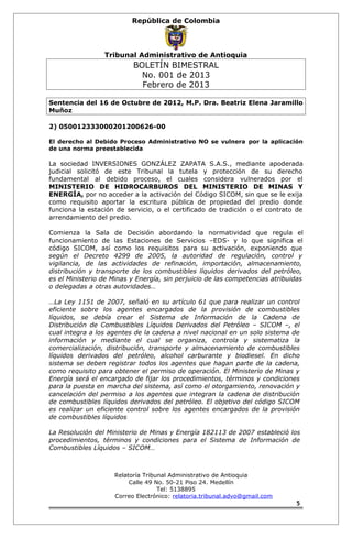 República de Colombia 
Tribunal Administrativo de Antioquia 
BOLETÍN BIMESTRAL 
No. 001 de 2013 
Febrero de 2013 
Sentencia del 16 de Octubre de 2012, M.P. Dra. Beatriz Elena Jaramillo 
Muñoz 
2) 050012333000201200626-00 
El derecho al Debido Proceso Administrativo NO se vulnera por la aplicación 
de una norma preestablecida 
La sociedad INVERSIONES GONZÁLEZ ZAPATA S.A.S., mediante apoderada 
judicial solicitó de este Tribunal la tutela y protección de su derecho 
fundamental al debido proceso, el cuales considera vulnerados por el 
MINISTERIO DE HIDROCARBUROS DEL MINISTERIO DE MINAS Y 
ENERGÍA, por no acceder a la activación del Código SICOM, sin que se le exija 
como requisito aportar la escritura pública de propiedad del predio donde 
funciona la estación de servicio, o el certificado de tradición o el contrato de 
arrendamiento del predio. 
Comienza la Sala de Decisión abordando la normatividad que regula el 
funcionamiento de las Estaciones de Servicios –EDS- y lo que significa el 
código SICOM, así como los requisitos para su activación, exponiendo que 
según el Decreto 4299 de 2005, la autoridad de regulación, control y 
vigilancia, de las actividades de refinación, importación, almacenamiento, 
distribución y transporte de los combustibles líquidos derivados del petróleo, 
es el Ministerio de Minas y Energía, sin perjuicio de las competencias atribuidas 
o delegadas a otras autoridades… 
…La Ley 1151 de 2007, señaló en su artículo 61 que para realizar un control 
eficiente sobre los agentes encargados de la provisión de combustibles 
líquidos, se debía crear el Sistema de Información de la Cadena de 
Distribución de Combustibles Líquidos Derivados del Petróleo – SICOM –, el 
cual integra a los agentes de la cadena a nivel nacional en un solo sistema de 
información y mediante el cual se organiza, controla y sistematiza la 
comercialización, distribución, transporte y almacenamiento de combustibles 
líquidos derivados del petróleo, alcohol carburante y biodiesel. En dicho 
sistema se deben registrar todos los agentes que hagan parte de la cadena, 
como requisito para obtener el permiso de operación. El Ministerio de Minas y 
Energía será el encargado de fijar los procedimientos, términos y condiciones 
para la puesta en marcha del sistema, así como el otorgamiento, renovación y 
cancelación del permiso a los agentes que integran la cadena de distribución 
de combustibles líquidos derivados del petróleo. El objetivo del código SICOM 
es realizar un eficiente control sobre los agentes encargados de la provisión 
de combustibles líquidos 
La Resolución del Ministerio de Minas y Energía 182113 de 2007 estableció los 
procedimientos, términos y condiciones para el Sistema de Información de 
Combustibles Líquidos – SICOM… 
Relatoría Tribunal Administrativo de Antioquia 
Calle 49 No. 50-21 Piso 24. Medellín 
Tel: 5138895 
Correo Electrónico: relatoria.tribunal.advo@gmail.com 
5 
 