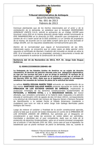 República de Colombia 
Tribunal Administrativo de Antioquia 
BOLETÍN BIMESTRAL 
No. 001 de 2013 
Febrero de 2013 
Concluye planteando que de los hechos relacionados por el actor y de la 
contestación de la demanda, se establece que la Sociedad INVERSIONES 
GONZALEZ ZAPATA S.A.S, solicitó la activacion de un Código SICOM para 
funcionar como EDS en la misma dirección donde había venido funcionando la 
EDS PANAMERICANA en la dirección la EDS, situación que corresponde a un 
cambio de nit o razón social de la EDS existente o a un cambio de propietario 
de la misma; de acuerdo con lo cual debe cumplir para que le sea activado el 
código SICOM, con los requisitos establecidos normativamente para ello. 
Dentro de la normatividad que regula el funcionamiento de las EDS, 
relacionada supra, se encuentra que en estos casos se debe aportar como 
requisito el certificado de libertad y tradición del inmueble en donde se ubica la 
EDS. Si el inmueble no es de su propiedad, contrato o documento a través del 
cual el propietario le autoriza la construcción de la EDS. 
Sentencia del 16 de Noviembre de 2012, M.P. Dr. Jorge Iván Duque 
Gutiérrez 
3) 050012333000201200481-00 
La Embajada de los Estados Unidos de América no es sujeto de derecho 
colombiano. El derecho de petición elevado ante una delegación diplomática, 
se rige por las normas del país a que se dirige la solicitud. El rechazo de la 
tutela es excepcional y sólo procede en el evento previsto por el artículo 17 
del Decreto 2591 de 1991, dado que es al legislador a quien le corresponde 
establecer las causales de rechazo de plano de la solicitud de tutela 
La señora MARÍA EDILMA MARÍN TORO actuando en representación de su 
hijo menor SANTIAGO GALLEGO MARÍN presenta demanda en contra de la 
EMBAJADA DE LOS ESTADOS UNIDOS DE AMÉRICA, impetrando la 
protección inmediata de los derechos constitucionales fundamentales de 
PETICIÓN, al MÍNIMO VITAL y a la SEGURIDAD SOCIAL del menor 
afectado, que considera vulnerados al no haberle dado respuesta a la petición 
elevada el veinticuatro (24) de agosto de dos mil doce (2012), correspondiente 
a la solicitud de información del número de Seguros Social o Número Personal 
de Identificación y la calidad frente al Estado Americano (residente o 
ciudadano) que tuvo en vida el señor Jorge Iván Gallego Bermúdez padre 
biológico del menor. 
Luego de reiterar el carácter y finalidad de la acción constitucional ejercida, 
aclara la Sala que la acción de tutela interpuesta en contra de la EMBAJADA DE 
LOS ESTADOS UNIDOS DE AMÉRICA, fue admitida por el Despacho en 
consideración a que todas las acciones de tutela deben ser admitidas, 
tramitadas y decididas por el juez competente, dado que se trata de la 
protección de derechos fundamentales, salvo en el evento procesal consagrado 
por el artículo 17 del Decreto 2591 de 1991, único caso en que el legislador ha 
establecido que se podrá rechazar de plano la demanda, esto es, cuando la 
Relatoría Tribunal Administrativo de Antioquia 
Calle 49 No. 50-21 Piso 24. Medellín 
Tel: 5138895 
Correo Electrónico: relatoria.tribunal.advo@gmail.com 
6 
 