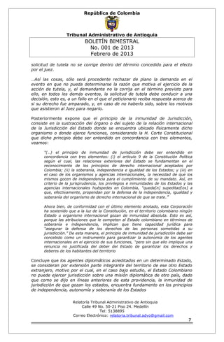 República de Colombia 
Tribunal Administrativo de Antioquia 
BOLETÍN BIMESTRAL 
No. 001 de 2013 
Febrero de 2013 
solicitud de tutela no se corrige dentro del término concedido para el efecto 
por el juez. 
…Así las cosas, sólo será procedente rechazar de plano la demanda en el 
evento en que no pueda determinarse la razón que motiva el ejercicio de la 
acción de tutela, y, el demandante no la corrija en el término previsto para 
ello, en todos los demás eventos, la solicitud de tutela debe conducir a una 
decisión, esto es, a un fallo en el que el peticionario reciba respuesta acerca de 
si su derecho fue amparado, y, en caso de no haberlo sido, sobre los motivos 
que asistieron al Juez para negarlo. 
Posteriormente expone que el principio de la inmunidad de Jurisdicción, 
consiste en la sustracción del órgano o del sujeto de la relación internacional 
de la Jurisdicción del Estado donde se encuentra ubicado físicamente dicho 
organismo o donde ejerce funciones, considerando la H. Corte Constitucional 
que dicho principio debe ser entendido en concordancia con tres elementos, 
veamos: 
“(…) el principio de inmunidad de jurisdicción debe ser entendido en 
concordancia con tres elementos: (i) el artículo 9 de la Constitución Política 
según el cual, las relaciones exteriores del Estado se fundamentan en el 
reconocimiento de los principios de derecho internacional aceptados por 
Colombia; (ii) la soberanía, independencia e igualdad de los Estados; y (iii) en 
el caso de los organismos y agencias internacionales, la necesidad de que los 
mismos gocen de independencia para el cumplimiento de su mandato. Así, en 
criterio de la jurisprudencia, los privilegios e inmunidades de los Estados y las 
agencias internacionales huéspedes en Colombia, “queda[n] supeditad[os] a 
que, efectivamente, propendan por la defensa de la independencia, igualdad y 
soberanía del organismo de derecho internacional de que se trate.” 
Ahora bien, de conformidad con el último elemento anotado, esta Corporación 
ha sostenido que a la luz de la Constitución, en el territorio colombiano ningún 
Estado u organismo internacional gozan de inmunidad absoluta. Esto es así, 
porque las atribuciones que le competen al Estado colombiano en términos de 
soberanía e independencia, implican que tiene capacidad jurídica para 
“asegurar la defensa de los derechos de las personas sometidas a su 
jurisdicción.” De esta manera, el principio de inmunidad de jurisdicción debe ser 
concebido como un instrumento para garantizar la autonomía de los agentes 
internacionales en el ejercicio de sus funciones, “pero sin que ello implique una 
renuncia no justificada del deber del Estado de garantizar los derechos y 
deberes de los habitantes del territorio 
Concluye que los agentes diplomáticos acreditados en un determinado Estado, 
se consideran por extensión parte integrante del territorio de ese otro Estado 
extranjero, motivo por el cual, en el caso bajo estudio, el Estado Colombiano 
no puede ejercer jurisdicción sobre una misión diplomática de otro país, dado 
que como se dijo en líneas anteriores de esta providencia, la inmunidad de 
jurisdicción de que gozan los estados, encuentra fundamento en los principios 
de independencia, autonomía y soberanía de los Estados 
Relatoría Tribunal Administrativo de Antioquia 
Calle 49 No. 50-21 Piso 24. Medellín 
Tel: 5138895 
Correo Electrónico: relatoria.tribunal.advo@gmail.com 
7 
 