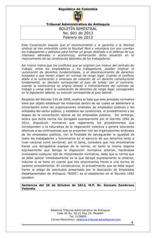 República de Colombia 
Tribunal Administrativo de Antioquia 
BOLETÍN BIMESTRAL 
No. 001 de 2013 
Febrero de 2013 
Esta Corporación expuso que el reconocimiento y la garantía a la libertad 
sindical se han entendido como la facultad libre y voluntaria con que cuentan 
los trabajadores y patronos para formar un grupo dedicado a la defensa de sus 
intereses laborales y económicos, enmarcando dicha situación en el 
mejoramiento de las condiciones laborales de los trabajadores. 
Así mismo indica que los conflictos que se originan con motivo del contrato de 
trabajo, entre los empleadores y los trabajadores, pueden implicar la 
vulneración de derechos fundamentales, o el desconocimiento de derechos 
fundados o que tienen origen en normas de rango legal. Cuando el conflicto 
atañe a la vulneración o amenaza de violación de un derecho constitucional 
fundamental, su decisión corresponde al juez de tutela; por el contrario, 
cuando la controversia se origina directa o indirectamente del contrato de 
trabajo y versa sobre la vulneración de derechos de rango legal, consagrados 
en la legislación laboral, su solución corresponde al juez laboral. 
Respecto del Decreto 535 de 2009, explica la Sala que este precepto normativo 
tiene por objeto establecer las instancias dentro de las cuales se adelantará la 
concertación entre las organizaciones sindicales de empleados públicos y las 
entidades del sector público, y establece las condiciones, el procedimiento y las 
etapas de la concertación laboral de los empleados públicos. Sin embargo, 
aclara que dicha norma fue derogada expresamente por el Decreto 1092 de 
2012, disposición normativa que reglamenta los procedimientos que 
corresponden a la naturaleza de la negociación colectiva y genera soluciones 
efectivas a las controversias que se presenten con las organizaciones sindicales 
de los empleados públicos, con la finalidad de salvaguardar la igualdad de 
todos los trabajadores y funcionarios en el ejercicio de sus derechos tanto a 
nivel nacional como territorial; por lo tanto, considera que nos encontramos 
frente una derogatoria expresa de la norma, en tanto la misma dispone 
expresamente que deroga la disposición normativa anterior, haciéndose 
innecesario cualquier tipo de interpretación normativa, dado que la norma que 
se debe aplicar inmediatamente es la que derogó expresamente la anterior, 
máxime si se tiene en cuenta que nos encontramos frente a una norma de 
carácter procedimental. En consecuencia, el procedimiento que se debe seguir 
frente al pliego de solicitudes presentado por la Asociación de Empleados 
Departamentales de Antioquia “ADEA”, es el establecido en el Decreto 1092 
ejusdem. 
Sentencia del 26 de Octubre de 2012, M.P. Dr. Gonzalo Zambrano 
Velandia 
Relatoría Tribunal Administrativo de Antioquia 
Calle 49 No. 50-21 Piso 24. Medellín 
Tel: 5138895 
Correo Electrónico: relatoria.tribunal.advo@gmail.com 
9 
 