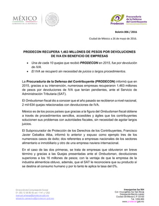 Boletín 006 / 2016
Ciudad de México a 26 de mayo de 2016.
PRODECON RECUPERA 1,463 MILLONES DE PESOS POR DEVOLUCIONES
DE IVA EN BENEFICIO DE EMPRESAS
 Una de cada 10 quejas que recibió PRODECON en 2015, fue por devolución
de IVA.
 El IVA se recuperó sin necesidad de juicios o largos procedimientos.
La Procuraduría de la Defensa del Contribuyente (PRODECON) informó que en
2015, gracias a su intervención, numerosas empresas recuperaron 1,463 millones
de pesos por devoluciones de IVA que tenían pendientes, ante el Servicio de
Administración Tributaria (SAT).
El Ombudsman fiscal dio a conocer que el año pasado se recibieron a nivel nacional,
2 mil 634 quejas relacionadas con devoluciones de IVA.
México es de los pocos países que gracias a la figura del Ombudsman fiscal obtiene
a través de procedimientos sencillos, accesibles y ágiles que los contribuyentes
solucionen sus problemas con autoridades fiscales, sin necesidad de agotar largos
juicios.
El Subprocurador de Protección de los Derechos de los Contribuyentes, Francisco
Javier Ceballos Alba, informó lo anterior y expuso como ejemplo tres de los
numerosos casos de éxito; dos referentes a empresas nacionales de los sectores
alimentario e inmobiliario y otro de una empresa naviera internacional.
En el caso de las dos primeras, se trata de empresas que obtuvieron en breve
término y gracias a las Quejas presentadas ante el Ombudsman, devoluciones
superiores a los 16 millones de pesos; con la ventaja de que la empresa de la
industria alimenticia obtuvo, además, que el SAT le reconociera que su producto sí
se destina al consumo humano y por lo tanto le aplica la tasa del 0%.
 
