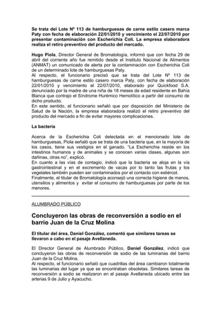 Se trata del Lote Nº 113 de hamburguesas de carne estilo casero marca
Paty con fecha de elaboración 22/01/2010 y vencimiento el 22/07/2010 por
presentar contaminación con Escherichia Coli. La empresa elaboradora
realiza el retiro preventivo del producto del mercado.

Hugo Piola, Director General de Bromatología, informó que con fecha 29 de
abril del corriente año fue remitido desde el Instituto Nacional de Alimentos
(ANMAT) un comunicado de alerta por la contaminación con Escherichia Coli
de un determinado lote de hamburguesas Paty.
Al respecto, el funcionario precisó que se trata del Lote Nº 113 de
hamburguesas de carne estilo casero marca Paty, con fecha de elaboración
22/01/2010 y vencimiento el 22/07/2010, elaborado por Quickfood S.A.
denunciado por la madre de una niña de 18 meses de edad residente en Bahía
Blanca que contrajo el Síndrome Hurémico Hemolítico a partir del consumo de
dicho producto.
En este sentido, el funcionario señaló que por disposición del Ministerio de
Salud de la Nación, la empresa elaboradora realizó el retiro preventivo del
producto del mercado a fin de evitar mayores complicaciones.

La bacteria

Acerca de la Escherichia Coli detectada en el mencionado lote de
hamburguesas, Piola señaló que se trata de una bacteria que, en la mayoría de
los casos, tiene sus vestigios en el ganado. “La Escherichia reside en los
intestinos humanos y de animales y se conocen varias clases, algunas son
dañinas, otras no”, explicó.
En cuanto a las vías de contagio, indicó que la bacteria se aloja en la vía
gastrointestinal y en el excremento de vacas por lo tanto las frutas y los
vegetales también pueden ser contaminados por el contacto con estiércol.
Finalmente, el titular de Bromatología aconsejó una correcta higiene de manos,
utensilios y alimentos y evitar el consumo de hamburguesas por parte de los
menores.


ALUMBRADO PÚBLICO

Concluyeron las obras de reconversión a sodio en el
barrio Juan de la Cruz Molina
El titular del área, Daniel González, comentó que similares tareas se
llevaron a cabo en el pasaje Avellaneda.

El Director General de Alumbrado Público, Daniel González, indicó que
concluyeron las obras de reconversión de sodio de las luminarias del barrio
Juan de la Cruz Molina.
Al respecto, el funcionario señaló que cuadrillas del área cambiaron totalmente
las luminarias del lugar ya que se encontraban obsoletas. Similares tareas de
reconversión a sodio se realizaron en el pasaje Avellaneda ubicado entre las
arterias 9 de Julio y Ayacucho.
 