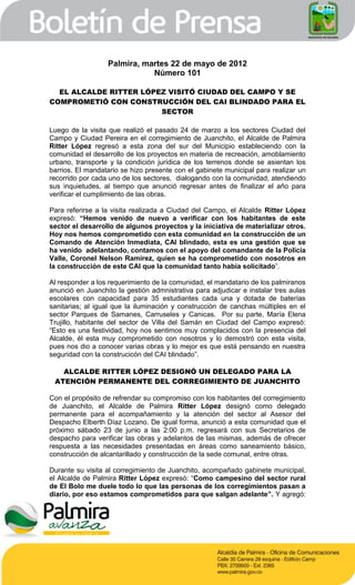 Palmira, martes 22 de mayo de 2012
                             Número 101

  EL ALCALDE RITTER LÓPEZ VISITÓ CIUDAD DEL CAMPO Y SE
COMPROMETIÓ CON CONSTRUCCIÓN DEL CAI BLINDADO PARA EL
                        SECTOR

Luego de la visita que realizó el pasado 24 de marzo a los sectores Ciudad del
Campo y Ciudad Pereira en el corregimiento de Juanchito, el Alcalde de Palmira
Ritter López regresó a esta zona del sur del Municipio estableciendo con la
comunidad el desarrollo de los proyectos en materia de recreación, amoblamiento
urbano, transporte y la condición jurídica de los terrenos donde se asientan los
barrios. El mandatario se hizo presente con el gabinete municipal para realizar un
recorrido por cada uno de los sectores, dialogando con la comunidad, atendiendo
sus inquietudes, al tiempo que anunció regresar antes de finalizar el año para
verificar el cumplimiento de las obras.

Para referirse a la visita realizada a Ciudad del Campo, el Alcalde Ritter López
expresó: “Hemos venido de nuevo a verificar con los habitantes de este
sector el desarrollo de algunos proyectos y la iniciativa de materializar otros.
Hoy nos hemos comprometido con esta comunidad en la construcción de un
Comando de Atención Inmediata, CAI blindado, esta es una gestión que se
ha venido adelantando, contamos con el apoyo del comandante de la Policía
Valle, Coronel Nelson Ramírez, quien se ha comprometido con nosotros en
la construcción de este CAI que la comunidad tanto había solicitado”.

Al responder a los requerimiento de la comunidad, el mandatario de los palmiranos
anunció en Juanchito la gestión admnistrativa para adjudicar e instalar tres aulas
escolares con capacidad para 35 estudiantes cada una y dotada de baterías
sanitarias; al igual que la iluminación y construcción de canchas múltiples en el
sector Parques de Samanes, Carruseles y Canicas. Por su parte, María Elena
Trujillo, habitante del sector de Villa del Samán en Ciudad del Campo expresó:
“Esto es una festividad, hoy nos sentimos muy complacidos con la presencia del
Alcalde, él esta muy comprometido con nosotros y lo demostró con esta visita,
pues nos dio a conocer varias obras y lo mejor es que está pensando en nuestra
seguridad con la construcicón del CAI blindado”.

   ALCALDE RITTER LÓPEZ DESIGNÓ UN DELEGADO PARA LA
 ATENCIÓN PERMANENTE DEL CORREGIMIENTO DE JUANCHITO

Con el propósito de refrendar su compromiso con los habitantes del corregimiento
de Juanchito, el Alcalde de Palmira Ritter López designó como delegado
permanente para el acompañamiento y la atención del sector al Asesor del
Despacho Elberth Díaz Lozano. De igual forma, anunció a esta comunidad que el
próximo sábado 23 de junio a las 2:00 p.m. regresará con sus Secretarios de
despacho para verificar las obras y adelantos de las mismas, además de ofrecer
respuesta a las necesidades presentadas en áreas como saneamiento básico,
construcción de alcantarillado y construcción de la sede comunal, entre otras.

Durante su visita al corregimiento de Juanchito, acompañado gabinete municipal,
el Alcalde de Palmira Ritter López expresó: “Como campesino del sector rural
de El Bolo me duele todo lo que las personas de los corregimientos pasan a
diario, por eso estamos comprometidos para que salgan adelante”. Y agregó:
 