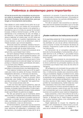 BOLETÍN DE DEBATE Nº 12 • Diciembre 2012 • Por una representación política fiel a los trabajadores



           Polémica a destiempo pero importante
Al final de la reunión dos compañeros se pronuncia-              explotación y la opresión. O sea el fin del poder de las
ron sobre la necesidad de combatir por la reforma                multinacionales y el sistema financiero. ¿Es posible sin
de la Unión Europea, de sus instituciones, para que              nacionalizar la banca y los sectores estratégicos? La
tengan un funcionamiento democrático.                            experiencia nos dice que no.
                                                                     Por ello la solución más económica es desman-
Este debate en cierta medida forma parte de la opi-              telar este enorme aparato burocrático que no ha sido
nión común de todos los medios de comunicación.                  elegido por nadie, cuna del despilfarro y la corrupción.
Las medidas que la troika impone a los gobiernos, y                                                         Ángel Tubau
recordemos que en la troika se asocian la Comisión
Europea, el Banco Central Europeo y el FMI, son tan
atentatorias a los condiciones de vida, de trabajo, a
los derechos, a las propias libertades que nadie se              ¿Pueden modificarse las instituciones de la UE?
atreve a defender, en nuestro país, a la UE. Antes era
lo común, incluido en nuestras organizaciones, que               En la asamblea estatal del 10 de noviembre surgió un
incluso llamaron a votar si en el referéndum sobre el            debate que no pudo prácticamente iniciarse porque
Tratado europeo, que convocó Zapatero.                           fue planteado en una de las últimas intervenciones,
     Ahora las cosas han cambiado, desde lo mas pro-             cerca ya de las 14 horas. Por limitación de tiempo se
fundo de las masas se extiende la convicción de que              pospuso. Proponemos a partir de este artículo reto-
nada bueno puede salir de estas instituciones.                   mar este asunto.
     El balance esta ahí, y no solo como producto de la              La intervención de un compañero planteaba un
actual crisis, que empezó hace 5 años.                           tema de mucha actualidad y mucha enjundia. ¿Es po-
     De hecho desde el Tratado de Maastricht en el 92,           sible reformar la UE, el FMI etc.? ¿Es posible incluso
las directivas de la UE, que los gobiernos aplican, son          tomarlos para poner a estas instituciones al servicio
una suma de ataques sin precedentes. La introduc-                de la mayoría?
ción de la llamada moneda única supuso que la “única                 Bueno, esto para empezar es una propuesta que
variable de ajuste era el coste del trabajo” por tanto se        va en el sentido contrario de las propuestas que has-
produjo un descenso relativo generalizado del salario,           ta ahora conforman los principales objetivos de este
y un aumento de la inflación.                                    movimiento que empezó hace cerca de dos años en
     Todas las directivas, para favorecer la competencia,        Tarragona.
permitieron el dumping social y las deslocalizaciones.               Allí ya llegamos a la conclusión de que estas insti-
     Todo balance honesto arroja que la UE ha signifi-           tuciones son irreformables. No son instituciones neu-
cado para todos los países de Europa, incluidos los              tras, ni instituciones creadas para solucionar proble-
trabajadores alemanes, un retroceso de decenios.                 mas a la ciudadanía. Desde su fundación la UE, antes
     Y esto nos lleva a una cuestión esencial: ¿Son              la CEE y aun antes la CECA, fue creada para facilitar
neutras las instituciones? Desde el principio fueron             la explotación de los trabajadores, no para mejorara la
construidas para facilitar la “competitividad de las             vida de nadie. Los Tratados de Maastricht y más tarde
grandes empresas” y el “desarrollo” del capital finan-           los otros, abundan en este objetivo. Negar lo público,
ciero. Y las consecuencias están ahí.                            prohibir las nacionalizaciones, facilita todas las medi-
     Y esto nos hace decir que los gobiernos, sean de            das necesarias a favor de la “libre competencia”
la tendencia que sean, si aceptan el marco de la Unión               En los próximos números sacaremos algunos artí-
Europea, no pueden hacer otra politica. El ultimo ejem-          culos sobre la deuda y sobre el euro que nos ayuda-
plo, el del gobierno Hollande lo prueba. Acaba adoptar           rán a comprender que no es modificando estas insti-
el plan que el Medef, los patronos le exigían.                   tuciones como podemos sacar nada los trabajadores.
     Por ello que pensamos que el movimiento obrero                  Estas posiciones, a favor de la reforma de la UE y
debe situarse con independencia de estas instituciones.          de la Monarquía, no son nuevas. Las defienden desde
     Los pueblos y las naciones no pueden avanzar sin            Garzón, el diputado de IU, hasta Anguita, pasando
soberanía, y el poder de las instituciones internacio-           por muchos sectores afines a los movimientos que
nales, que obedece sólo al capital financiero, se opo-           hoy afloran como el 15M.
ne a la soberanía, o sea a la democracia.                            Papel destacado lo ocupan los dirigentes de
     El internacionalismo, quiere decir que las naciones         CCOO y UGT, empeñados en salvar al euro y a la UE.
existen y que reorganizar nuestras sociedades exige                  Meter a los trabajadores, a los ciudadanos, en
crear relaciones de solidaridad y cooperación entre              esta vía es meterles en un callejón sin salida.
las naciones y los pueblos sobre la base del fin de la                                                       Jesús Béjar


                                                            11
 