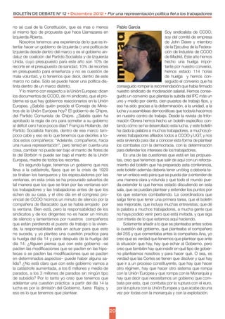 BOLETÍN DE DEBATE Nº 12 • Diciembre 2012 • Por una representación política fiel a los trabajadores


no sé cual de la Constitución, que es mas o menos               Pablo García
el mismo tipo de propuesta que hace Llamazares en                                             Soy sindicalista de CCOO,
Izquierda Abierta.                                                                            soy del comité de empresa
     Nosotros tenemos una experiencia de lo que es in-                                        de John Deere y miembro
tentar hacer un gobierno de Izquierda o una política de                                       de la Ejecutiva de la Federa-
Izquierda desde dentro del marco y es el gobierno an-                                         ción de Industria de CCOO
daluz de coalición del Partido Socialista y de Izquierda                                      de Madrid. Este año hemos
Unida, cuyo presupuesto para este año son 10% de                                              hecho una huelga impor-
recorte en el presupuesto de sanidad, 10% de recortes                                         tante por nuestro convenio,
en presupuesto para enseñanza y no es cuestión de                                             hemos estado 114 horas
mala voluntad, y lo tenemos que decir, dentro de este                                         de huelga   y hemos con-
marco no cabe. Sólo se puede hacer una política dis-                                          seguido el convenio que ha
tinta dentro de un marco distinto.                              conseguido romper la recomendación que había firmado
     Y lo mismo con respecto a la Unión Europea: dicen          nuestro sindicato de moderación salarial. Hemos conse-
los documentos de CCOO, de mi sindicato, que el pro-            guido un convenio que plantea la subida del IPC más un
blema es que hay gobiernos reaccionarios en la Unión            uno y medio por ciento, cien puestos de trabajo fijos, y
Europea. ¿Sabéis quién preside el Consejo de Minis-             eso ha sido gracias a la determinación, a la unidad, a la
tros de la Unión Europea hoy? El gobierno de Chipre,            lucha y a asambleas democráticas que todavía hacemos
del Partido Comunista de Chipre. ¿Sabéis quién ha               en nuestro centro de trabajo. Desde la revista de Infor-
aprobado la regla de oro para someter a su gobierno             mación Obrera hemos hecho un boletín especifico con-
al déficit cero hace pocos días? François Hollande, del         tando cómo se ha desarrollado esta lucha, y este boletín
Partido Socialista francés, dentro de ese marco tam-            ha dado la palabra a muchos trabajadores, a muchos jó-
poco cabe y eso es lo que tenemos que decirles a to-            venes trabajadores afiliados todos a CCOO y UGT, y nos
dos estos compañeros: “Adelante, compañeros, hacia              esta sirviendo para dar a conocer esta forma de plantear
una nueva representación”, pero tened en cuenta una             los combates con la democracia, con la determinación
cosa, cambiar no puede ser bajo el manto de flores de           para defender los intereses de los trabajadores.
lis del Borbón ni puede ser bajo el manto de la Unión               Es una de las cuestiones que está en las propues-
Europea, madre de todos los recortes.                           tas, creo que tenemos que salir de aquí con un reforza-
     En segundo lugar, tenemos un gobierno que nos              miento del boletín que ha preparado esta conferencia,
lleva a la catástrofe, fijaos que en la crisis de 1929          este boletín además debería tener un blog o debería te-
se tiraban los banqueros y los especuladores por las            ner un enlace web para que se pueda dar a entender de
ventanas, en esta crisis se ha procurado salvarlos de           una manera clara y rotunda y que todo el mundo pue-
tal manera que los que se tiran por las ventanas son            da extender lo que hemos estado discutiendo en esta
los trabajadores y las trabajadoras antes de que los            sala, que se puedan plantear y extender los puntos por
echen de su casa, y el otro día en el congreso pro-             los que estamos combatiendo. La coordinadora que
vincial de CCOO hicimos un minuto de silencio por la            salga tiene que tener una primera tarea, que el boletín
compañera de Baracaldo que se había arrojado  por               sea mejorable, que incluya muchas entrevistas, que dé
la ventana. Bien está, pero la responsabilidad de los           la palabra a muchos trabajadores, a mucha gente que
sindicatos y de los dirigentes no es hacer un minuto            no haya podido venir pero que está invitada, y que siga
de silencio y lamentarnos por nuestros  compañeros              con interés de lo que estamos aquí haciendo.
que están perdiendo el puesto de trabajo o la vivien-               Solamente añadir a lo que se planteaba antes sobre
da, la responsabilidad está  en actuar para que esto            la cuestión del gobierno, que planteaba el compañero
no suceda, y yo planteo una cuestión practica para              del 25S y que comentaba antes la compañera Ana, yo
la huelga del día 14 y para después de la huelga del            creo que es verdad que tenemos que plantear que ante
día 14: ¿Alguien piensa que con este gobierno –se               la situación que hay, hay que echar al Gobierno, pero
pacten las modificaciones que se pacten en las hipo-            creo que también hay que insistir en qué tipo de gobier-
tecas o se pacten las modificaciones que se pacten              no planteamos nosotros y para hacer qué. O sea, es
en determinados aspectos– puede haber alguna sa-                verdad que las Cortes se tienen que disolver y que hay
lida? ¿No está claro que con este gobierno vamos a              que ir a un proceso constituyente, que hay que hacer
la catástrofe aumentada, a los 6 millones y medio de            otro régimen, hay que hacer otro sistema que rompa
parados, a los 3 millones de parados sin ningún tipo            con la Unión Europea y que rompa con la Monarquía y
de subsidio? Por lo tanto yo creo que tenemos que               hay que decir que necesitamos un gobierno que com-
adelantar una cuestión práctica: a partir del día 14 la         bata por esto, que combata por la ruptura con el euro,
lucha es por la dimisión del Gobierno, fuera  Rajoy, y          por la ruptura con la Unión Europea y que acabe de una
eso es lo que tenemos que plantear.                             vez por todas con la monarquía y con la explotación.



                                                           20
 