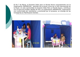 El día 7 de Marzo, el Proyecto Vidas para un Mundo Nuevo conjuntamente con la
Organización INPPARITOS, participo de la acción cívica por el día Internacional de
la Mujer; en esta oportunidad el proyecto Vidas Para un Mundo Nuevo, contribuyo
con la toma de pruebas rápidas de VIH y la organización INPPARITOS, organización
civil conformada por voluntarios y promovida por el proyecto, se encargo de las
Consejerías en Planificación Familiar.
 