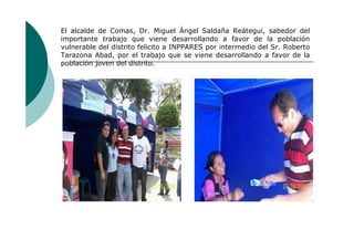 El alcalde de Comas, Dr. Miguel Ángel Saldaña Reátegui, sabedor del
importante trabajo que viene desarrollando a favor de la población
vulnerable del distrito felicito a INPPARES por intermedio del Sr. Roberto
Tarazona Abad, por el trabajo que se viene desarrollando a favor de la
población joven del distrito.
 