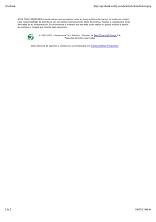 NOTA COMPLEMENTARIA:Las decisiones que se puedan tomar en base a dicha información no implica en ningún
caso responsabilidad de Openbank por sus posibles consecuencias tanto financieras, fiscales y cualesquiera otras
derivadas de su interpretación. Se recomienda al inversor que sea éste quien realize su propio análisis y evalúe
las ventajas y riesgos que implica cada operación.
© 2001-2007 - Bolsamania Tech Solution | División de Web Financial Group S.A.
Todos los derechos reservados
Datos técnicos de soportes y resistencias suministrados por Noesis Análisis Financiero
Openbank http://openbank.webfg.com/boletin/boletin/boletin.php
2 de 2 04/07/13 09:41
 