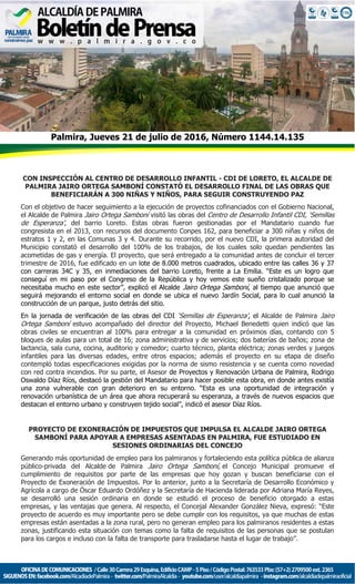 Palmira, Jueves 21 de julio de 2016, Número 1144.14.135
CON INSPECCIÓN AL CENTRO DE DESARROLLO INFANTIL - CDI DE LORETO, EL ALCALDE DE
PALMIRA JAIRO ORTEGA SAMBONÍ CONSTATÓ EL DESARROLLO FINAL DE LAS OBRAS QUE
BENEFICIARÁN A 300 NIÑAS Y NIÑOS, PARA SEGUIR CONSTRUYENDO PAZ
Con el objetivo de hacer seguimiento a la ejecución de proyectos cofinanciados con el Gobierno Nacional,
el Alcalde de Palmira Jairo Ortega Samboní visitó las obras del Centro de Desarrollo Infantil CDI, ‘Semillas
de Esperanza’, del barrio Loreto. Estas obras fueron gestionadas por el Mandatario cuando fue
congresista en el 2013, con recursos del documento Conpes 162, para beneficiar a 300 niñas y niños de
estratos 1 y 2, en las Comunas 3 y 4. Durante su recorrido, por el nuevo CDI, la primera autoridad del
Municipio constató el desarrollo del 100% de los trabajos, de los cuales solo quedan pendientes las
acometidas de gas y energía. El proyecto, que será entregado a la comunidad antes de concluir el tercer
trimestre de 2016, fue edificado en un lote de 8.000 metros cuadrados, ubicado entre las calles 36 y 37
con carreras 34C y 35, en inmediaciones del barrio Loreto, frente a La Emilia. “Este es un logro que
conseguí en mi paso por el Congreso de la República y hoy vemos este sueño cristalizado porque se
necesitaba mucho en este sector”, explicó el Alcalde Jairo Ortega Samboní, al tiempo que anunció que
seguirá mejorando el entorno social en donde se ubica el nuevo Jardín Social, para lo cual anunció la
construcción de un parque, justo detrás del sitio.
En la jornada de verificación de las obras del CDI ‘Semillas de Esperanza’, el Alcalde de Palmira Jairo
Ortega Samboní estuvo acompañado del director del Proyecto, Michael Benedetti quien indicó que las
obras civiles se encuentran al 100% para entregar a la comunidad en próximos días, contando con 5
bloques de aulas para un total de 16; zona administrativa y de servicios; dos baterías de baños; zona de
lactancia, sala cuna, cocina, auditorio y comedor; cuarto técnico, planta eléctrica; zonas verdes y juegos
infantiles para las diversas edades, entre otros espacios; además el proyecto en su etapa de diseño
contempló todas especificaciones exigidas por la norma de sismo resistencia y se cuenta como novedad
con red contra incendios. Por su parte, el Asesor de Proyectos y Renovación Urbana de Palmira, Rodrigo
Oswaldo Díaz Ríos, destacó la gestión del Mandatario para hacer posible esta obra, en donde antes existía
una zona vulnerable con gran deterioro en su entorno. “Esta es una oportunidad de integración y
renovación urbanística de un área que ahora recuperará su esperanza, a través de nuevos espacios que
destacan el entorno urbano y construyen tejido social”, indicó el asesor Díaz Ríos.
PROYECTO DE EXONERACIÓN DE IMPUESTOS QUE IMPULSA EL ALCALDE JAIRO ORTEGA
SAMBONÍ PARA APOYAR A EMPRESAS ASENTADAS EN PALMIRA, FUE ESTUDIADO EN
SESIONES ORDINARIAS DEL CONCEJO
Generando más oportunidad de empleo para los palmiranos y fortaleciendo esta política pública de alianza
público-privada del Alcalde de Palmira Jairo Ortega Samboní, el Concejo Municipal promueve el
cumplimiento de requisitos por parte de las empresas que hoy gozan y buscan beneficiarse con el
Proyecto de Exoneración de Impuestos. Por lo anterior, junto a la Secretaría de Desarrollo Económico y
Agrícola a cargo de Óscar Eduardo Ordóñez y la Secretaría de Hacienda liderada por Adriana María Reyes,
se desarrolló una sesión ordinaria en donde se estudió el proceso de beneficio otorgado a estas
empresas, y las ventajas que genera. Al respecto, el Concejal Alexander González Nieva, expresó: “Este
proyecto de acuerdo es muy importante pero se debe cumplir con los requisitos, ya que muchas de estas
empresas están asentadas a la zona rural, pero no generan empleo para los palmiranos residentes a estas
zonas, justificando esta situación con temas como la falta de requisitos de las personas que se postulan
para los cargos e incluso con la falta de transporte para trasladarse hasta el lugar de trabajo”.
 