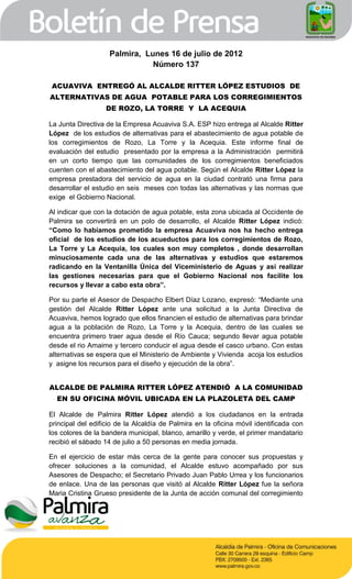 Palmira, Lunes 16 de julio de 2012
                               Número 137

ACUAVIVA ENTREGÓ AL ALCALDE RITTER LÓPEZ ESTUDIOS DE
ALTERNATIVAS DE AGUA POTABLE PARA LOS CORREGIMIENTOS
                   DE ROZO, LA TORRE Y LA ACEQUIA

La Junta Directiva de la Empresa Acuaviva S.A. ESP hizo entrega al Alcalde Ritter
López de los estudios de alternativas para el abastecimiento de agua potable de
los corregimientos de Rozo, La Torre y la Acequia. Este informe final de
evaluación del estudio presentado por la empresa a la Administración permitirá
en un corto tiempo que las comunidades de los corregimientos beneficiados
cuenten con el abastecimiento del agua potable. Según el Alcalde Ritter López la
empresa prestadora del servicio de agua en la ciudad contrató una firma para
desarrollar el estudio en seis meses con todas las alternativas y las normas que
exige el Gobierno Nacional.

Al indicar que con la dotación de agua potable, esta zona ubicada al Occidente de
Palmira se convertirá en un polo de desarrollo, el Alcalde Ritter López indicó:
“Como lo habíamos prometido la empresa Acuaviva nos ha hecho entrega
oficial de los estudios de los acueductos para los corregimientos de Rozo,
La Torre y La Acequia, los cuales son muy completos , donde desarrollan
minuciosamente cada una de las alternativas y estudios que estaremos
radicando en la Ventanilla Única del Viceministerio de Aguas y así realizar
las gestiones necesarias para que el Gobierno Nacional nos facilite los
recursos y llevar a cabo esta obra”.

Por su parte el Asesor de Despacho Elbert Díaz Lozano, expresó: “Mediante una
gestión del Alcalde Ritter López ante una solicitud a la Junta Directiva de
Acuaviva, hemos logrado que ellos financien el estudio de alternativas para brindar
agua a la población de Rozo, La Torre y la Acequia, dentro de las cuales se
encuentra primero traer agua desde el Río Cauca; segundo llevar agua potable
desde el rio Amaime y tercero conducir el agua desde el casco urbano. Con estas
alternativas se espera que el Ministerio de Ambiente y Vivienda acoja los estudios
y asigne los recursos para el diseño y ejecución de la obra”.


ALCALDE DE PALMIRA RITTER LÓPEZ ATENDIÓ A LA COMUNIDAD
  EN SU OFICINA MÓVIL UBICADA EN LA PLAZOLETA DEL CAMP

El Alcalde de Palmira Ritter López atendió a los ciudadanos en la entrada
principal del edificio de la Alcaldía de Palmira en la oficina móvil identificada con
los colores de la bandera municipal, blanco, amarillo y verde, el primer mandatario
recibió el sábado 14 de julio a 50 personas en media jornada.

En el ejercicio de estar más cerca de la gente para conocer sus propuestas y
ofrecer soluciones a la comunidad, el Alcalde estuvo acompañado por sus
Asesores de Despacho; el Secretario Privado Juan Pablo Urrea y los funcionarios
de enlace. Una de las personas que visitó al Alcalde Ritter López fue la señora
Maria Cristina Grueso presidente de la Junta de acción comunal del corregimiento
 