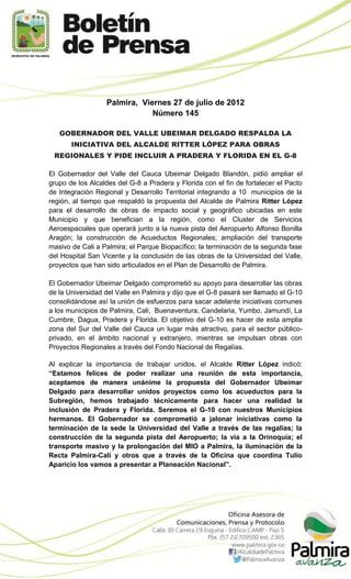 Palmira, Viernes 27 de julio de 2012
                              Número 145

   GOBERNADOR DEL VALLE UBEIMAR DELGADO RESPALDA LA
       INICIATIVA DEL ALCALDE RITTER LÓPEZ PARA OBRAS
 REGIONALES Y PIDE INCLUIR A PRADERA Y FLORIDA EN EL G-8

El Gobernador del Valle del Cauca Ubeimar Delgado Blandón, pidió ampliar el
grupo de los Alcaldes del G-8 a Pradera y Florida con el fin de fortalecer el Pacto
de Integración Regional y Desarrollo Territorial integrando a 10 municipios de la
región, al tiempo que respaldó la propuesta del Alcalde de Palmira Ritter López
para el desarrollo de obras de impacto social y geográfico ubicadas en este
Municipio y que benefician a la región, como el Cluster de Servicios
Aeroespaciales que operará junto a la nueva pista del Aeropuerto Alfonso Bonilla
Aragón; la construcción de Acueductos Regionales; ampliación del transporte
masivo de Cali a Palmira; el Parque Biopacífico; la terminación de la segunda fase
del Hospital San Vicente y la conclusión de las obras de la Universidad del Valle,
proyectos que han sido articulados en el Plan de Desarrollo de Palmira.

El Gobernador Ubeimar Delgado comprometió su apoyo para desarrollar las obras
de la Universidad del Valle en Palmira y dijo que el G-8 pasará ser llamado el G-10
consolidándose así la unión de esfuerzos para sacar adelante iniciativas comunes
a los municipios de Palmira, Cali, Buenaventura, Candelaria, Yumbo, Jamundí, La
Cumbre, Dagua, Pradera y Florida. El objetivo del G-10 es hacer de esta amplia
zona del Sur del Valle del Cauca un lugar más atractivo, para el sector público-
privado, en el ámbito nacional y extranjero, mientras se impulsan obras con
Proyectos Regionales a través del Fondo Nacional de Regalías.

Al explicar la importancia de trabajar unidos, el Alcalde Ritter López indicó:
“Estamos felices de poder realizar una reunión de esta importancia,
aceptamos de manera unánime la propuesta del Gobernador Ubeimar
Delgado para desarrollar unidos proyectos como los acueductos para la
Subregión, hemos trabajado técnicamente para hacer una realidad la
inclusión de Pradera y Florida. Seremos el G-10 con nuestros Municipios
hermanos. El Gobernador se comprometió a jalonar iniciativas como la
terminación de la sede la Universidad del Valle a través de las regalías; la
construcción de la segunda pista del Aeropuerto; la vía a la Orinoquía; el
transporte masivo y la prolongación del MIO a Palmira, la iluminación de la
Recta Palmira-Cali y otros que a través de la Oficina que coordina Tulio
Aparicio los vamos a presentar a Planeación Nacional”.
 