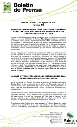 Palmira, Jueves 2 de agosto de 2012
                           Número 149

ALCALDE DE PALMIRA RITTER LÓPEZ CUMPLE CON EL CONVENIO
  SOCIAL Y ENTREGA NUEVA DOTACIÓN A LOS VIGILANTES DE
             CUADRA PARA EJERCER SU LABOR

Un total de 260 vigilantes de cuadra, conocidos como promotores comunitarios,
recibieron por parte del Alcalde de Palmira Ritter López, la dotación consistente
en pantalón, camisa, gorra e impermeable que los habilita para el desempeño de
sus funciones. El acto de entrega se realizó en el Centro de Convenciones y contó
con la presencia de María Eugenia Muñoz y María Esther Güendica, Secretaria y
Subsecretaria de Gobierno Municipal. Los vigilantes de cuadra o promotores
comunitarios también recibieron el carné que los acredita para el desarrollo de
esta actividad.

En esta entrega que se desarrolló en cumplimiento del Convenio Social suscrito
con los vigilantes el pasado 13 de marzo, también se tuvo en cuenta a los
promotores del corregimiento de Juanchito de Ciudad del Campo quienes se
unieron a los de la zona urbana de la ciudad gracias a la gestión del Alcalde Ritter
López, quien manifestó su apoyo al sector rural del Municipio, logrando así que
estas personas se unan y se beneficien con los proyectos que se desarrollan
desde la Administración en beneficio de esta organización. El burgomaestre de los
palmiranos indicó: “Los vigilantes de cuadra son muy importantes para la
sociedad, estamos trabajando con ellos de la mano, por eso le brindamos
todo el apoyo necesario para su actividad, esta dotación les permitirá
mejorar su trabajo”


ALCALDE RITTER LÓPEZ PARTICIPÓ DE INSTALACIÓN DEL OCAD
        CON LOS ALCALDES DEL VALLE DEL CAUCA

Con la presencia del Director de Justicia y Derechos de Planeación Nacional
Claudio Galán y los funcionarios de la oficina de Planeación Nacional, el
Gobernador del Valle Ubeimar Delgado y los 42 alcaldes del Departamento, se
llevó a cabo en Cali la instalación del Órgano Consultivo de Administración y
Decisión Ocad.

Durante la reunión con los Alcaldes del Valle, el Director de Justicia y Derechos de
Planeación Nacional, Claudio Galán Pachón, indicó que se instalaron los Ocad
del departamento y los de los municipios del Valle para la inversión de los
recursos específicos que quedaron destinados a territorios municipales para
proyectos de impacto local del Fondo de Compensación Regional.

El funcionario Galán Pachón, a su vez enlace para el Valle del Cauca, les explicó
a cada uno de los Alcaldes de la región las actividades que deben realizar los
Ocad y la cual va hacer presidida por el Gobernador del Valle y como Secretario
 