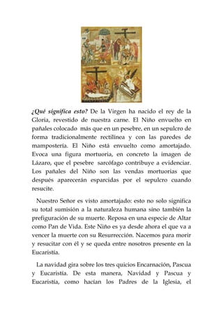 ¿Qué significa esto? De la Virgen ha nacido el rey de la
Gloria, revestido de nuestra carne. El Niño envuelto en
pañales colocado más que en un pesebre, en un sepulcro de
forma tradicionalmente rectilínea y con las paredes de
mampostería. El Niño está envuelto como amortajado.
Evoca una figura mortuoria, en concreto la imagen de
Lázaro, que el pesebre sarcófago contribuye a evidenciar.
Los pañales del Niño son las vendas mortuorias que
después aparecerán esparcidas por el sepulcro cuando
resucite.
Nuestro Señor es visto amortajado: esto no solo significa
su total sumisión a la naturaleza humana sino también la
prefiguración de su muerte. Reposa en una especie de Altar
como Pan de Vida. Este Niño es ya desde ahora el que va a
vencer la muerte con su Resurrección. Nacemos para morir
y resucitar con él y se queda entre nosotros presente en la
Eucaristía.
La navidad gira sobre los tres quicios Encarnación, Pascua
y Eucaristía. De esta manera, Navidad y Pascua y
Eucaristía, como hacían los Padres de la Iglesia, el
 