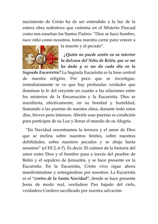 nacimiento de Cristo ha de ser entendido a la luz de la
entera obra redentora que culmina en el Misterio Pascual
como nos enseñan los Santos Padres: “Dios se hace hombre,
nace niño como nosotros, toma nuestra carne para vencer a
la muerte y al pecado”.
¿Quién no puede sentir en su interior
la dulzura del Niño de Belén, que se me
ha dado y se me da cada día en la
Sagrada Eucaristía? La Sagrada Eucaristía es la base central
de nuestra religión. Por poco que se investigue,
inmediatamente se ve que hay profundas verdades que
iluminan la fe del creyente en cuanto a las relaciones entre
los misterios de la Encarnación y la Eucaristía. Dios se
manifiesta, efectivamente, en su bondad y humildad,
llamando a las puertas de nuestra alma, durante todo estos
días, breves pero intensos. Abrirle esas puertas es condición
para participar de su Luz y llenar el mundo de su Alegría.
“En Navidad encontramos la ternura y el amor de Dios
que se inclina sobre nuestros límites, sobre nuestras
debilidades, sobre nuestros pecados y se abaja hasta
nosotros” (cf Fil 2, 6-7). Es decir: El culmen de la historia del
amor entre Dios y el hombre pasa a través del pesebre de
Belén y el sepulcro de Jerusalén, y se hace presente en la
Eucaristía. En la Eucaristía, Cristo vivo sigue ahora
manifestándose y entregándose por nosotros. La Eucaristía
es el “centro de la Santa Navidad”, donde se hace presente
Jesús de modo real, verdadero Pan bajado del cielo,
verdadero Cordero sacrificado por nuestra salvación.
 