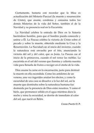 Ciertamente, bastaría con recordar que la Misa es
actualización del Misterio Pascual (la muerte y resurrección
de Cristo), que asume, condensa y consuma todos los
demás Misterios de la vida del Señor, también el de la
Navidad y su presencia real en la Eucaristía.
La Navidad celebra la entrada de Dios en la historia
haciéndose hombre, para que el hombre pueda conocerle y
unirse a Él. La Pascua celebra la victoria de Cristo sobre el
pecado y sobre la muerte, obtenida mediante la Cruz y la
Resurrección. La Navidad cae al inicio del invierno, cuando
la naturaleza está envuelta por el frío, anunciando la
victoria del sol y del calor, que es Jesús. La Pascua cae al
inicio de la primavera, cuando el sol vence las nieblas. La
eucaristía es el sol del verano que ilumina y calienta nuestra
vida para llenarla de frutos a recoger en el otoño de la vida.
Dios asume la carne en la encarnación, justo para destruir
la muerte en ella escondida. Como los antídotos de un
veneno, una vez ingeridos anulan los efectos, y como la
oscuridad de una casa se disuelve a la luz del sol, así la
muerte que dominaba sobre la naturaleza humana fue
destruida por la presencia de Dios entre nosotros. Y como el
hielo, que permanece sólido en el agua mientras dura la
noche y reina la oscuridad, se derrite de inmediato al calor
del sol, que nació en Belén.
Cosme Puerto O. P.
 