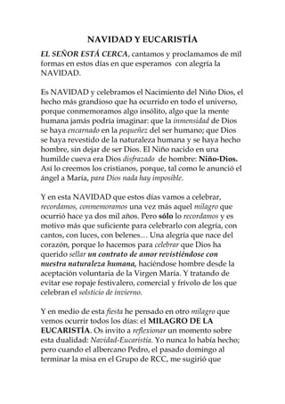 NAVIDAD Y EUCARISTÍA
EL SEÑOR ESTÁ CERCA, cantamos y proclamamos de mil
formas en estos días en que esperamos con alegría la
NAVIDAD.
Es NAVIDAD y celebramos el Nacimiento del Niño Dios, el
hecho más grandioso que ha ocurrido en todo el universo,
porque conmemoramos algo insólito, algo que la mente
humana jamás podría imaginar: que la inmensidad de Dios
se haya encarnado en la pequeñez del ser humano; que Dios
se haya revestido de la naturaleza humana y se haya hecho
hombre, sin dejar de ser Dios. El Niño nacido en una
humilde cueva era Dios disfrazado de hombre: Niño-Dios.
Así lo creemos los cristianos, porque, tal como le anunció el
ángel a María, para Dios nada hay imposible.
Y en esta NAVIDAD que estos días vamos a celebrar,
recordamos, conmemoramos una vez más aquel milagro que
ocurrió hace ya dos mil años. Pero sólo lo recordamos y es
motivo más que suficiente para celebrarlo con alegría, con
cantos, con luces, con belenes… Una alegría que nace del
corazón, porque lo hacemos para celebrar que Dios ha
querido sellar un contrato de amor revistiéndose con
nuestra naturaleza humana, haciéndose hombre desde la
aceptación voluntaria de la Virgen María. Y tratando de
evitar ese ropaje festivalero, comercial y frívolo de los que
celebran el solsticio de invierno.
Y en medio de esta fiesta he pensado en otro milagro que
vemos ocurrir todos los días: el MILAGRO DE LA
EUCARISTÍA. Os invito a reflexionar un momento sobre
esta dualidad: Navidad-Eucaristía. Yo nunca lo había hecho;
pero cuando el albercano Pedro, el pasado domingo al
terminar la misa en el Grupo de RCC, me sugirió que
 