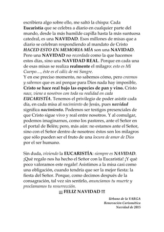 escribiera algo sobre ello, me saltó la chispa: Cada
Eucaristía que se celebra a diario en cualquier parte del
mundo, desde la más humilde capilla hasta la más suntuosa
catedral, es una NAVIDAD. Esos millones de misas que a
diario se celebran respondiendo al mandato de Cristo
HACED ESTO EN MEMORIA MÍA son una NAVIDAD.
Pero una NAVIDAD no recordada como la que hacemos
estos días, sino una NAVIDAD REAL. Porque en cada una
de esas misas se realiza realmente el milagro: esto es Mi
Cuerpo…, éste es el cáliz de mi Sangre.
Y en ese preciso momento, no sabemos cómo, pero creemos
y sabemos que es así porque para Dios nada hay imposible,
Cristo se hace real bajo las especies de pan y vino. Cristo
nace, viene a nosotros con toda su realidad en cada
EUCARISTÍA. Tenemos el privilegio de poder asistir cada
día, en cada misa al nacimiento de Jesús, pues navidad
significa nacimiento. Podemos ser testigos presenciales de
que Cristo sigue vivo y real entre nosotros. Y al comulgar,
podemos imaginarnos, como los pastores, ante el Señor en
el portal de Belén; pero, más aún: no estamos ante el Señor,
sino con el Señor dentro de nosotros: éstos son los milagros
que sólo pueden ser el fruto de una locura de amor de Dios
por el ser humano.
Sin duda, viviendo la EUCARISTÍA: siempre es NAVIDAD.
¡Qué regalo nos ha hecho el Señor con la Eucaristía! ¡Y qué
poco valoramos este regalo! Asistimos a la misa casi como
una obligación, cuando tendría que ser la mejor fiesta: la
fiesta del Señor. Porque, como decimos después de la
consagración, tal vez sin sentirlo, anunciamos tu muerte y
proclamamos tu resurrección.
¡¡¡ FELIZ NAVIDAD !!!
Urbano de la VARGA
Renovación Carismática
Navidad de 2015
 