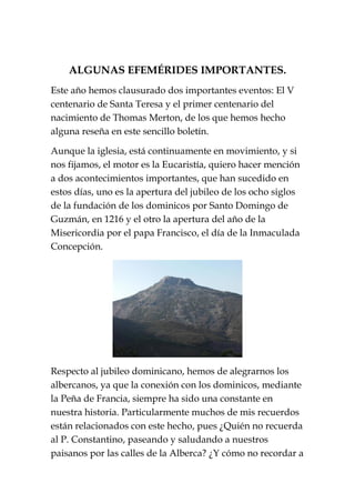 ALGUNAS EFEMÉRIDES IMPORTANTES.
Este año hemos clausurado dos importantes eventos: El V
centenario de Santa Teresa y el primer centenario del
nacimiento de Thomas Merton, de los que hemos hecho
alguna reseña en este sencillo boletín.
Aunque la iglesia, está continuamente en movimiento, y si
nos fijamos, el motor es la Eucaristía, quiero hacer mención
a dos acontecimientos importantes, que han sucedido en
estos días, uno es la apertura del jubileo de los ocho siglos
de la fundación de los dominicos por Santo Domingo de
Guzmán, en 1216 y el otro la apertura del año de la
Misericordia por el papa Francisco, el día de la Inmaculada
Concepción.
Respecto al jubileo dominicano, hemos de alegrarnos los
albercanos, ya que la conexión con los dominicos, mediante
la Peña de Francia, siempre ha sido una constante en
nuestra historia. Particularmente muchos de mis recuerdos
están relacionados con este hecho, pues ¿Quién no recuerda
al P. Constantino, paseando y saludando a nuestros
paisanos por las calles de la Alberca? ¿Y cómo no recordar a
 