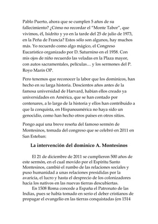 Pablo Puerto, ahora que se cumplen 5 años de su
fallecimiento? ¿Cómo no recordar el “Monte Tabor”, que
vivimos, él, Isidrito y yo en la tarde del 25 de julio de 1973,
en la Peña de Francia? Estos sólo son algunos, hay muchos
más. Yo recuerdo como algo mágico, el Congreso
Eucarístico organizado por D. Saturnino en el 1958. Con
mis ojos de niño recuerdo las veladas en la Plaza mayor,
con autos sacramentales, películas… y los sermones del P.
Royo Marín OP.
Pero tenemos que reconocer la labor que los dominicos, han
hecho en su larga historia. Doscientos años antes de la
famosa universidad de Harvard, habían ellos creado ya
universidades en América, que se han contado por
centenares, a lo largo de la historia y ellos han contribuido a
que la conquista, en Hispanoamérica no haya sido un
genocidio, como han hecho otros países en otros sitios.
Pongo aquí una breve reseña del famoso sermón de
Montesinos, tomada del congreso que se celebró en 2011 en
San Esteban:
La intervención del dominico A. Montesinos
El 21 de diciembre de 2011 se cumplieron 500 años de
este sermón, en el cual movido por el Espíritu Santo
Montesinos, cambió el rumbo de las relaciones sociales y
puso humanidad a unas relaciones presididas por la
avaricia, el lucro y hasta el desprecio de los colonizadores
hacia los nativos en las nuevas tierras descubiertas.
En 1508 Roma concede a España el Patronato de las
Indias, pues se había tomado en serio el deber cristianos de
propagar el evangelio en las tierras conquistadas (en 1514
 
