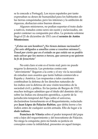 se le concede a Portugal). Los reyes españoles por tanto
expresaban su deseo de humanidad para los habitantes de
las tierras conquistadas; pero los intereses y la ambición de
riquezas, deshacían estos buenos deseos.
Algunos misioneros, no podían soportar el trato dado
a nativos, tratados como seres sin razón y esclavizados, sin
poder contener su compasión por ellos. La protesta solemne
llegó el 21 de diciembre de 1511 con el sermón de Antón
Montesinos:
“¿Estos no son hombres? ¿No tienen ánimas racionales?
¿No sois obligados a amallos como a vosotros mismos?...
Tened por cierto que en el estado en que estáis no os podéis
más salvar que los moros o turcos, que carecen y no quieren
la fe de Jesucristo”
No está claro si este es el texto real; pero no puede
negarse la denuncia. Las protestas contra este
“atrevimiento” llegaron a la corte y el rey vio la necesidad
de estudiar esos asuntos que tanto habían conmovido a
España y América. Las respuestas a tales cuestiones
combinaban la defensa de los derechos naturales de
los indios con la defensa de una visión teocrática de la
sociedad civil y política. En las juntas de Burgos de 1512,
muchos teólogos admitían que el título del dominio del rey
sobre las Indias era donación apostólica, a partir de la
jurisdicción temporal del Papa sobre el universo,
declarándose formalmente en el Requerimiento, redactado
por Juan López de Palacios Rubios, que debía leerse a los
indios antes de cualquier acción armada. Ello da lugar a la
duda indiana.
Francisco de Vitoria sobre el poder temporal del papa
está a lejos del requerimiento y del teocratismo de Palacios.
No niega la conquista; pero no funda su justicia en
conceptos como la infidelidad, presentes en aquel tiempo.
 