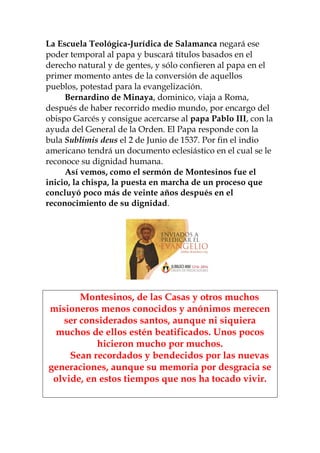 La Escuela Teológica-Jurídica de Salamanca negará ese
poder temporal al papa y buscará títulos basados en el
derecho natural y de gentes, y sólo confieren al papa en el
primer momento antes de la conversión de aquellos
pueblos, potestad para la evangelización.
Bernardino de Minaya, dominico, viaja a Roma,
después de haber recorrido medio mundo, por encargo del
obispo Garcés y consigue acercarse al papa Pablo III, con la
ayuda del General de la Orden. El Papa responde con la
bula Sublimis deus el 2 de Junio de 1537. Por fin el indio
americano tendrá un documento eclesiástico en el cual se le
reconoce su dignidad humana.
Así vemos, como el sermón de Montesinos fue el
inicio, la chispa, la puesta en marcha de un proceso que
concluyó poco más de veinte años después en el
reconocimiento de su dignidad.
Montesinos, de las Casas y otros muchos
misioneros menos conocidos y anónimos merecen
ser considerados santos, aunque ni siquiera
muchos de ellos estén beatificados. Unos pocos
hicieron mucho por muchos.
Sean recordados y bendecidos por las nuevas
generaciones, aunque su memoria por desgracia se
olvide, en estos tiempos que nos ha tocado vivir.
 