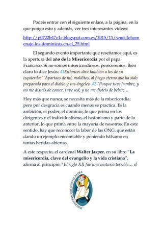 Podéis entrar con el siguiente enlace, a la página, en la
que pongo esto y además, ver tres interesantes vídeos:
http://p0722b47o1c.blogspot.com.es/2015/11/sencillohom
enaje-los-dominicos-en-el_25.html
El segundo evento importante que reseñamos aquí, es
la apertura del año de la Misericordia por el papa
Francisco. Si no somos misericordiosos, pereceremos. Bien
claro lo dice Jesús: 41Entonces dirá también a los de su
izquierda: ``Apartaos de mí, malditos, al fuego eterno que ha sido
preparado para el diablo y sus ángeles. 42``Porque tuve hambre, y
no me disteis de comer, tuve sed, y no me disteis de beber;…
Hoy más que nunca, se necesita más de la misericordia;
pero por desgracia es cuando menos se practica. Es la
ambición, el poder, el dominio, lo que prima en los
dirigentes y el individualismo, el hedonismo y parte de lo
anterior, lo que prima entre la mayoría de nosotros. En este
sentido, hay que reconocer la labor de las ONG, que están
dando un ejemplo encomiable y poniendo bálsamo en
tantas heridas abiertas.
A este respecto, el cardenal Walter Jasper, en su libro “La
misericordia, clave del evangelio y la vida cristiana”,
afirma al principio: “El siglo XX fue una centuria terrible… el
 