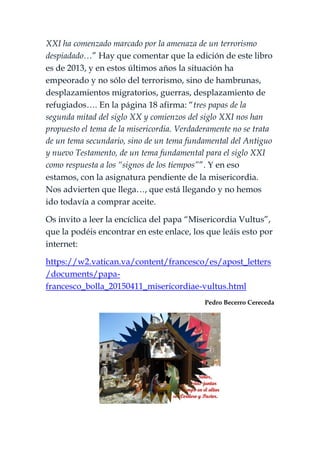 XXI ha comenzado marcado por la amenaza de un terrorismo
despiadado…” Hay que comentar que la edición de este libro
es de 2013, y en estos últimos años la situación ha
empeorado y no sólo del terrorismo, sino de hambrunas,
desplazamientos migratorios, guerras, desplazamiento de
refugiados…. En la página 18 afirma: “tres papas de la
segunda mitad del siglo XX y comienzos del siglo XXI nos han
propuesto el tema de la misericordia. Verdaderamente no se trata
de un tema secundario, sino de un tema fundamental del Antiguo
y nuevo Testamento, de un tema fundamental para el siglo XXI
como respuesta a los “signos de los tiempos””. Y en eso
estamos, con la asignatura pendiente de la misericordia.
Nos advierten que llega…, que está llegando y no hemos
ido todavía a comprar aceite.
Os invito a leer la encíclica del papa “Misericordia Vultus”,
que la podéis encontrar en este enlace, los que leáis esto por
internet:
https://w2.vatican.va/content/francesco/es/apost_letters
/documents/papa-
francesco_bolla_20150411_misericordiae-vultus.html
Pedro Becerro Cereceda
 