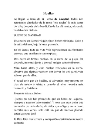 Huellas
Al llegar la hora de la cena de navidad, todos nos
reuníamos alrededor de la mesa “esa noche” la más santa
del año, después de la bendición de los alimentos, el abuelo
contaba ésta historia.
SUEÑO DE NAVIDAD
Una noche en sueños vi que con el Señor caminaba, junto a
la orilla del mar, bajo la luna plateada.
En los cielos, toda mi vida veía representada en celestiales
escenas, que en silencio contemplaba.
Dos pares de firmes huellas, en la arena de la playa iba
dejando, mientras Jesús y yo cual amigos conversábamos.
Miro hacia atrás, y esas huellas reflejadas en la arena,
observo que algunas veces en vez de ver los dos pares, veía
solo un par de ellas.
Y aquel solo par de huellas, sé advertían mayormente en
días de miedo y tristeza, cuando el alma necesita más
consuelo y fortaleza.
Pregunté triste al Señor:
-¿Señor, tú nos has prometido que en horas de flaqueza,
siempre a nuestro lado estarías? Y noto con gran dolor que
en medio de tanta duda, de dolor que aflige y corta como
cuchillo mis venas, solo está un par de huellas ¿Dónde
están las otras dos?
El Dios Hijo con ternura y compasión acariciando mi rostro
contesta:
 