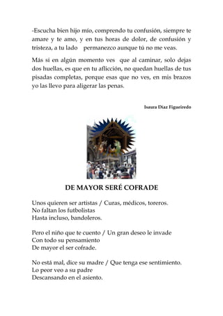 -Escucha bien hijo mío, comprendo tu confusión, siempre te
amare y te amo, y en tus horas de dolor, de confusión y
tristeza, a tu lado permanezco aunque tú no me veas.
Más si en algún momento ves que al caminar, solo dejas
dos huellas, es que en tu aflicción, no quedan huellas de tus
pisadas completas, porque esas que no ves, en mis brazos
yo las llevo para aligerar las penas.
Isaura Díaz Figueiredo
DE MAYOR SERÉ COFRADE
Unos quieren ser artistas / Curas, médicos, toreros.
No faltan los futbolistas
Hasta incluso, bandoleros.
Pero el niño que te cuento / Un gran deseo le invade
Con todo su pensamiento
De mayor el ser cofrade.
No está mal, dice su madre / Que tenga ese sentimiento.
Lo peor veo a su padre
Descansando en el asiento.
 