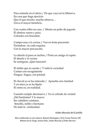 Para entrarle en el oficio / De que vaya en la Minerva.
En casa que haga ejercicio
Que el que mucho, mucho observa…
Lleva el mayor beneficio.
Con cuatro sillas en casa. / Monta un palio de juguete.
El almirez suena y pasa.
Cofrades con brazalete.
Campo-casa a la cocina / Van en lenta procesión
Parándose en cada esquina.
Con la mayor precaución.
La abuela al paso se inclina / Porta un amigo el copón.
El abuelo y la vecina
Se santiguan. ¡Qué emoción!
El niñito que te cuento / Y toda la vecindad
Cantan con recogimiento
Pangue- lingua, con piedad.
El chaval ya se ha enterado / Aprueba con claridad.
Y en misa ya se ha fijado
El cómo es, en realidad.
Cuando cumple diecinueve / Ya es cofrade de verdad
¡Del Santísimo! Y le mueve
Ser caballero cristiano.
Sencillo, noble y hermano
De toda la cristiandad.
Isidro Barcala del Castillo
Han colaborado en este número: Ramón Domínguez, SCJ, Cosme Puerto, OP,
Urbano de la Varga, Isaura Díaz, Isidro Barcala y Pedro Becerro.
 