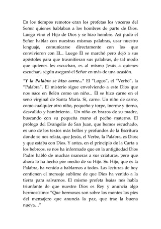 En los tiempos remotos eran los profetas los voceros del
Señor quienes hablaban a los hombres de parte de Dios.
Luego vino el Hijo de Dios y se hizo hombre. Así pudo el
Señor hablar con nuestras mismas palabras, usar nuestro
lenguaje, comunicarse directamente con los que
convivieron con El... Luego Él se marchó pero dejó a sus
apóstoles para que trasmitieran sus palabras, de tal modo
que quienes les escuchan, es al mismo Jesús a quienes
escuchan, según aseguró el Señor en más de una ocasión.
"Y la Palabra se hizo carne..." El “Logos”, el “Verbo”, la
“Palabra”. El misterio sigue envolviendo a este Dios que
nos nace en Belén como un niño... Él se hizo carne en el
seno virginal de Santa María. Sí, carne. Un niño de carne,
como cualquier otro niño, pequeño y torpe, inerme y tierno,
desvalido y hambriento... Un niño en brazos de su madre,
buscando con su pequeña mano el pecho materno. El
prólogo del Evangelio de San Juan, que hemos escuchado,
es uno de los textos más bellos y profundos de la Escritura
donde se nos relata, que Jesús, el Verbo, la Palabra, es Dios;
y que estaba con Dios. Y antes, en el principio de la Carta a
los hebreos, se nos ha informado que en la antigüedad Dios
Padre habló de muchas maneras a sus criaturas, pero que
ahora lo ha hecho por medio de su Hijo. Su Hijo, que es la
Palabra, ha venido a hablarnos a todos. Las lecturas de hoy
contienen el mensaje sublime de que Dios ha venido a la
tierra para salvarnos. El mismo profeta Isaías nos habla
triunfante de que nuestro Dios es Rey y anuncia algo
hermosísimo: “Que hermosos son sobre los montes los pies
del mensajero que anuncia la paz, que trae la buena
nueva…”
 