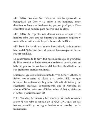--En Belén, nos dice San Pablo, se nos ha aparecido la
benignidad de Dios y su amor a los hombres, amor
desatinado, loco, sin fundamento, porque ¿qué podía Dios
encontrar en el hombre para hacerse uno de ellos?
--En Belén, de repente, nos damos cuenta de que en el
hombre cabe Dios, este ser nuestro que creíamos pequeño y
miserable se estira hasta llegar a la medida de Dios.
--En Belén ha nacido una nueva humanidad, la de nuestra
lotería del Niño, que hace al hombre tan rico que se puede
codear con Dios.
La celebración de la Navidad nos muestra que la grandeza
de Dios no está en haber creado al universo entero, sino en
haberse puesto en los brazos del hombre olvidándose de
sus grandezas eternas e infinitas.
Durante el Adviento hemos cantado “ven Señor”. Ahora, el
Señor, nos muestra su gloria y su poder. Sólo los que
levantan las antenas de la gracia, más allá de ideas y de
cuestiones prácticas, comprenderán que la Navidad es
adorar al Señor, estar con el Señor, mirar al Señor, vivir con
el Señor. ¡Habitemos con El!
Feliz Navidad, hermanas y hermanos, y que nada ni nadie
altere ni nos robe el sentido de la NAVIDAD que, en sus
inicios, cambió y lo sigue haciendo el rumbo de la
humanidad.
 
