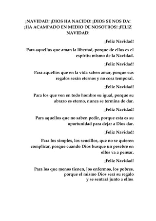¡NAVIDAD! ¡DIOS HA NACIDO! ¡DIOS SE NOS DA!
¡HA ACAMPADO EN MEDIO DE NOSOTROS! ¡FELIZ
NAVIDAD!
¡Feliz Navidad!
Para aquellos que aman la libertad, porque de ellos es el
espíritu mismo de la Navidad.
¡Feliz Navidad!
Para aquellos que en la vida saben amar, porque sus
regalos serán eternos y no cosa temporal.
¡Feliz Navidad!
Para los que ven en todo hombre su igual, porque su
abrazo es eterno, nunca se termina de dar.
¡Feliz Navidad!
Para aquellos que no saben pedir, porque esta es su
oportunidad para dejar a Dios dar.
¡Feliz Navidad!
Para los simples, los sencillos, que no se quieren
complicar, porque cuando Dios busque un pesebre en
ellos va a pensar.
¡Feliz Navidad!
Para los que menos tienen, los enfermos, los pobres,
porque el mismo Dios será su regalo
y se sentará junto a ellos.
 
