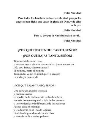 ¡Feliz Navidad!
Para todos los hombres de buena voluntad, porque los
ángeles han dicho que verán la gloria de Dios, y de ellos
es la paz.
¡Feliz Navidad!
Para ti, porque la Navidad existe por ti…
¡Feliz Navidad!
¿POR QUÉ DESCIENDES TANTO, SEÑOR?
¿POR QUÉ BAJAS TANTO, SEÑOR?
Tienes el cielo como casa,
y te aventuras a dejarlo para caminar junto a nosotros
¿No ves, Señor, cómo estamos?
El hombre, mata al hombre
Tu mundo, ya no es aquel que Tú creaste
La vida, ya no es vida
¿POR QUÉ BAJAS TANTO, SEÑOR?
Una corte de ángeles te rodea
y prefieres nacer
en medio de la indiferencia de los hombres
sin más homenaje que el ruido de las guerras
y las contiendas o indiferencia de las naciones
Posees el calor celestial
y te adentras en el frío de la tierra
Destellas la grandeza de tu ser Dios
y te revistes de nuestra pobreza
 
