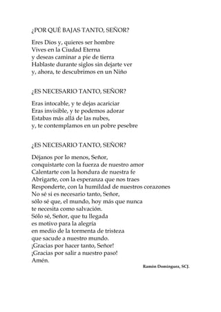 ¿POR QUÉ BAJAS TANTO, SEÑOR?
Eres Dios y, quieres ser hombre
Vives en la Ciudad Eterna
y deseas caminar a pie de tierra
Hablaste durante siglos sin dejarte ver
y, ahora, te descubrimos en un Niño
¿ES NECESARIO TANTO, SEÑOR?
Eras intocable, y te dejas acariciar
Eras invisible, y te podemos adorar
Estabas más allá de las nubes,
y, te contemplamos en un pobre pesebre
¿ES NECESARIO TANTO, SEÑOR?
Déjanos por lo menos, Señor,
conquistarte con la fuerza de nuestro amor
Calentarte con la hondura de nuestra fe
Abrigarte, con la esperanza que nos traes
Responderte, con la humildad de nuestros corazones
No sé si es necesario tanto, Señor,
sólo sé que, el mundo, hoy más que nunca
te necesita como salvación.
Sólo sé, Señor, que tu llegada
es motivo para la alegría
en medio de la tormenta de tristeza
que sacude a nuestro mundo.
¡Gracias por hacer tanto, Señor!
¡Gracias por salir a nuestro paso!
Amén.
Ramón Domínguez, SCJ.
 