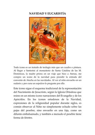 NAVIDAD Y EUCARISTÍA
Todo icono es un tratado de teología más que un cuadro o pintura.
Al llegar a Santorini al monasterio de Santa Catalina de las M.
Dominicas, la madre priora en un viaje que hizo a Atenas, me
compro un icono de la navidad para presidir la entrada del
convento de Atocha en las navidades. Al ver al niño envuelto en un
sudario y por cuna un sepulcro le pregunte por ello.
Este icono sigue el esquema tradicional de la representación
del Nacimiento de Jesucristo, según la Iglesia Ortodoxa que
reúne en un mismo icono narraciones del Evangelio y de los
Apócrifos. En los iconos ortodoxos de la Navidad,
expresiones de la religiosidad popular durante siglos, es
común observar al Niño no simplemente echado sobre las
pajas del pesebre, sino envuelto en una faja, como un
difunto embalsamado, y también a menudo el pesebre tiene
forma de féretro.
 