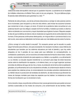 BOLETÍN 182 “Noticias al día para el análisis”
Recopiló Dr. Hilario Vélez Merino 25/Junio/2020
10
violaciones todas del equilibrio natural que no quedarán impunes. La pandemia es el resultado
de múltiples violaciones a la Madre Tierra, pero no es una venganza. “Es pura defensa propia.
El planeta debe defenderse para garantizar su vida”. 45
Partiendo de este principio, una de las primeras direcciones a corregir en este azaroso camino
de la humanidad, para recuperar su ritmo de vida anterior, será revisar las acciones humanas
que contaminan el aire, el agua y la tierra. El shock de la pandemia debe convertirse en una
poderosa lección que nos obligue a aceptar de forma humilde y modesta que existe un abanico
vital en el planeta con una enorme y mayor diversidad que el género humano. Requiere aceptar
la idea de que la defensa de toda la vida en el planeta es la garantía de la continuidad de la vida
humana. Si las personas continuamos destruyendo, sin ninguna ética ni conciencia todo lo vivo
del mundo, esos seres se defenderán de formas cada vez más letales para los seres humanos.
¿Cómo corregir el rumbo desde la escuela? Es necesario pensar que la escuela no puede
seguir formando para el futuro, sino para el presente. Es necesario movilizar a esos millones de
estudiantes que transitan por los sistemas educativos por todo el planeta y que hoy están
atrapados en las 4 paredes de sus casas para que defiendan no conceptualmente, no
contestando cuestionarios, sino en acciones concretas todas las formas de vida en éste, nuestro
mundo, reconociendo el derecho de cada especie a su hábitat, a su equilibrio, a su alimentación
y a su tránsito. La escuela requiere transformar su curriculum para dejar de dictar lecciones
vacías sobre la clasificación de especies, o el sistema óseo y en su lugar organizar acciones
concretas de defensa del agua de los ríos y mares, la protección de la tierra ante la explotación
ganadera, el confinamiento de la cría industrial de animales, la contaminación desde la minería
para explotar las materias primas, la comercialización de animales extraídos violentamente de
su hábitat natural, la producción de toneladas de deshecho, de islas de basura que llenarán los
mares de trampas mortales para todas las especies que los habitan, la insistencia en otras
formas de movilización que no envenenen el aire.
Como docente, tengo una profunda confianza en las nuevas generaciones que pueden provocar
cambios sustanciales en los modos de consumo y de contaminación de las familias. Haber
4 Bouaventura de Sousa Santos. La cruel pedagogía del virus. Pp. 65
5
 