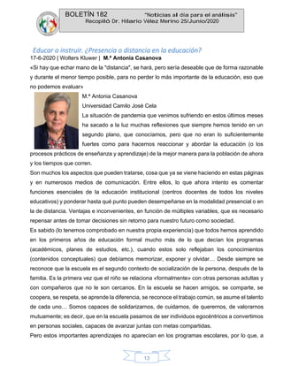 BOLETÍN 182 “Noticias al día para el análisis”
Recopiló Dr. Hilario Vélez Merino 25/Junio/2020
13
Educar o instruir. ¿Presencia o distancia en la educación?
17-6-2020 | Wolters Kluwer | M.ª Antonia Casanova
«Si hay que echar mano de la "distancia", se hará, pero sería deseable que de forma razonable
y durante el menor tiempo posible, para no perder lo más importante de la educación, eso que
no podemos evaluar»
M.ª Antonia Casanova
Universidad Camilo José Cela
La situación de pandemia que venimos sufriendo en estos últimos meses
ha sacado a la luz muchas reflexiones que siempre hemos tenido en un
segundo plano, que conocíamos, pero que no eran lo suficientemente
fuertes como para hacernos reaccionar y abordar la educación (o los
procesos prácticos de enseñanza y aprendizaje) de la mejor manera para la población de ahora
y los tiempos que corren.
Son muchos los aspectos que pueden tratarse, cosa que ya se viene haciendo en estas páginas
y en numerosos medios de comunicación. Entre ellos, lo que ahora intento es comentar
funciones esenciales de la educación institucional (centros docentes de todos los niveles
educativos) y ponderar hasta qué punto pueden desempeñarse en la modalidad presencial o en
la de distancia. Ventajas e inconvenientes, en función de múltiples variables, que es necesario
repensar antes de tomar decisiones sin retorno para nuestro futuro como sociedad.
Es sabido (lo tenemos comprobado en nuestra propia experiencia) que todos hemos aprendido
en los primeros años de educación formal mucho más de lo que decían los programas
(académicos, planes de estudios, etc.), cuando estos solo reflejaban los conocimientos
(contenidos conceptuales) que debíamos memorizar, exponer y olvidar… Desde siempre se
reconoce que la escuela es el segundo contexto de socialización de la persona, después de la
familia. Es la primera vez que el niño se relaciona «formalmente» con otras personas adultas y
con compañeros que no le son cercanos. En la escuela se hacen amigos, se comparte, se
coopera, se respeta, se aprende la diferencia, se reconoce el trabajo común, se asume el talento
de cada uno… Somos capaces de solidarizarnos, de cuidarnos, de querernos, de valorarnos
mutuamente; es decir, que en la escuela pasamos de ser individuos egocéntricos a convertimos
en personas sociales, capaces de avanzar juntas con metas compartidas.
Pero estos importantes aprendizajes no aparecían en los programas escolares, por lo que, a
 