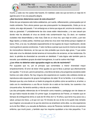 BOLETÍN 182 “Noticias al día para el análisis”
Recopiló Dr. Hilario Vélez Merino 25/Junio/2020
17
mucho, y cada vez me cuesta más hacerlo. En realidad, cada vez que se borra un viaje de mi
agenda para mí es una pequeña alegría.
¿Qué lecciones deberíamos sacar de esta situación?
Antes de que empezara esto todos estábamos, por suerte, reflexionando y preocupados por el
medio ambiente. Pero ahora parece que esa preocupación ha desaparecido, Greta ya no es
noticia, sino algo del pasado. Y sin embargo es un tema que sigue ahí, encima de nosotros, con
toda su gravedad. Y probablemente las dos cosas estén relacionadas, y no sea casual que
donde más ha afectado el virus es donde más contaminación hay. Es decir, en nuestras
ciudades más desarrolladas y más ricas. Este es un virus rico, que viaja en avión, y por eso
llega rápido y a todas partes, mientras que antes los virus eran más lentos porque viajaban en
barco. Pero, a la vez, ha afectado especialmente en los lugares de mayor masificación, donde
vive la gente en peores condiciones. Y esto me lleva a pensar que ocurre lo mismo en las zonas
de monocultivos intensivos, en los que es más probable que ocurra algo grave. Y que sobre
todo este virus ha afectado donde tenemos el monocultivo de ancianos, en las residencias. Es
decir, la pérdida de diversidad se convierte en debilidad. Y esta lógica vale también para la
escuela, que establece grupos de edad homogéneos, lo cual la vuelve más frágil.
¿Los niños no deberían estar agrupados según su año de nacimiento?
Por supuesto que no, por el principio que comentaba: a menor diversidad mayor
empobrecimiento. El error de tener niños iguales es que te lleva a pensar que efectivamente
son iguales. Y no lo son, pero lo pensamos, y los libros de texto y los programas escolares están
hechos con este criterio. No hay ninguna otra experiencia en nuestra vida cotidiana donde se
reproduzca este esquema de grupos homogéneos de edad. Ni en la familia, ni en el trabajo…
Siempre que doy una charla en un teatro le pregunto al público cómo se sentiría si, al entrar, a
cada uno le mandáramos a una fila en función de si está en los treinta, los cuarenta o los
cincuenta años. No tendría sentido y más de uno se rebelaría.
Las dos principales referencias de mi formación como maestro y pedagogo son de clases en
las que había mezcla de edad. En primer lugar, la experiencia de Freinet, un maestro que en
tiempos de entreguerras tenía un aula de 40 niños de 4 a 16 años y que tenía muy poca voz y
salud, porque era tísico, y al que con sus 10 minutos de voz al día no le quedó más remedio
que imaginar una escuela en la que los alumnos se enseñaran entre ellos. La otra experiencia
es la de Don Milani y su escuela de Barbiana, cerca de Florencia; también él era una persona
enferma, que murió joven, y también aquí los mayores ayudaban a los más pequeños. Y en
 