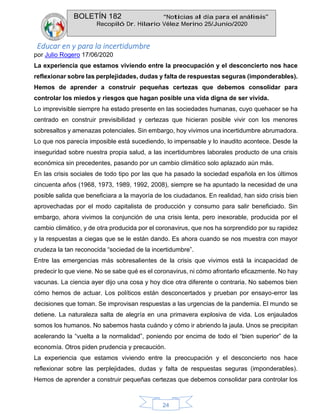 BOLETÍN 182 “Noticias al día para el análisis”
Recopiló Dr. Hilario Vélez Merino 25/Junio/2020
24
Educar en y para la incertidumbre
por Julio Rogero 17/06/2020
La experiencia que estamos viviendo entre la preocupación y el desconcierto nos hace
reflexionar sobre las perplejidades, dudas y falta de respuestas seguras (imponderables).
Hemos de aprender a construir pequeñas certezas que debemos consolidar para
controlar los miedos y riesgos que hagan posible una vida digna de ser vivida.
Lo imprevisible siempre ha estado presente en las sociedades humanas, cuyo quehacer se ha
centrado en construir previsibilidad y certezas que hicieran posible vivir con los menores
sobresaltos y amenazas potenciales. Sin embargo, hoy vivimos una incertidumbre abrumadora.
Lo que nos parecía imposible está sucediendo, lo impensable y lo inaudito acontece. Desde la
inseguridad sobre nuestra propia salud, a las incertidumbres laborales producto de una crisis
económica sin precedentes, pasando por un cambio climático solo aplazado aún más.
En las crisis sociales de todo tipo por las que ha pasado la sociedad española en los últimos
cincuenta años (1968, 1973, 1989, 1992, 2008), siempre se ha apuntado la necesidad de una
posible salida que beneficiara a la mayoría de los ciudadanos. En realidad, han sido crisis bien
aprovechadas por el modo capitalista de producción y consumo para salir beneficiado. Sin
embargo, ahora vivimos la conjunción de una crisis lenta, pero inexorable, producida por el
cambio climático, y de otra producida por el coronavirus, que nos ha sorprendido por su rapidez
y la respuestas a ciegas que se le están dando. Es ahora cuando se nos muestra con mayor
crudeza la tan reconocida “sociedad de la incertidumbre”.
Entre las emergencias más sobresalientes de la crisis que vivimos está la incapacidad de
predecir lo que viene. No se sabe qué es el coronavirus, ni cómo afrontarlo eficazmente. No hay
vacunas. La ciencia ayer dijo una cosa y hoy dice otra diferente o contraria. No sabemos bien
cómo hemos de actuar. Los políticos están desconcertados y prueban por ensayo-error las
decisiones que toman. Se improvisan respuestas a las urgencias de la pandemia. El mundo se
detiene. La naturaleza salta de alegría en una primavera explosiva de vida. Los enjaulados
somos los humanos. No sabemos hasta cuándo y cómo ir abriendo la jaula. Unos se precipitan
acelerando la “vuelta a la normalidad”, poniendo por encima de todo el “bien superior” de la
economía. Otros piden prudencia y precaución.
La experiencia que estamos viviendo entre la preocupación y el desconcierto nos hace
reflexionar sobre las perplejidades, dudas y falta de respuestas seguras (imponderables).
Hemos de aprender a construir pequeñas certezas que debemos consolidar para controlar los
 