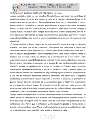 BOLETÍN 182 “Noticias al día para el análisis”
Recopiló Dr. Hilario Vélez Merino 25/Junio/2020
25
miedos y riesgos que hagan posible una vida digna de ser vivida.
Nuestra sociedad es cada vez más compleja. No saber lo que va a pasar nos puede llevar al
miedo incontrolado, al estrés, a la tristeza, al cierre en sí mismos, a la desconfianza y a la
sospecha y temor a lo desconocido. Pero también puede llevarnos a la búsqueda de lo común,
de la cooperación, de construir lo colectivo, a la creatividad, al equilibrio emocional, a la alegría
de vivir, a la apertura a todo lo que nos rodea, a la confianza en los seres humanos, al apoyo y
cuidado mutuos. Por eso en estos tiempos de incertidumbre estamos expectantes, pero no de
forma pasiva, sino aprendiendo que cada situación concreta que surge y que vivimos requiere
respuestas ajustadas a este momento y que, muy probablemente, pueden no servir para otras
situaciones.
¿Podemos anticipar el futuro viviendo ya de otra manera? La amenaza mayor es la crisis
ecosocial, más lenta que la del coronavirus, pero quizás más destructiva y mortal. Aun
cambiando nuestras formas de producción, consumo y relación social la incertidumbre, eso sí,
esta vez cargada de esperanzas, seguirá marcando nuestras vidas. Nunca como hoy se nos ha
mostrado que la única certeza que tenemos es la incertidumbre en la que vivimos. Pero
seguiremos buscando seguridades porque no podemos vivir en una incertidumbre permanente.
Siempre vuelvo mi mirada a la educación y a la escuela. En este cambio ineludible hacia otra
educación, se hace necesario aprender a vivir en la incertidumbre. En primer lugar, me parece
imprescindible reconocer la relación de la educación con este no saber lo que nos espera. Se
nos ha educado siempre para tener certezas, seguridades y organizar nuestras vidas para tener
lo que nos da estabilidad económica, afectiva y emocional. Nos decían que, si seguimos
obedeciendo, si cumplimos el esfuerzo requerido, si rendimos lo esperado, si aprendemos lo
que nos mandan aprender y creemos las ensoñaciones en que nos hacen vivir, se cumplirían
las promesas de un futuro seguro. Sin embargo, hemos de reconocer, cada vez con más
evidencia, que nada de lo anterior es cierto, que somos los protagonistas de nuestro destino y
no del destino que nos asigna el poder para que seamos su servidumbre.
Philippe Meirieu hace tiempo que ya hablaba de cómo educar en un mundo sin referencias. Los
padres de hoy no tienen escrito qué es lo que han de hacer para educar, ni tienen escrito su
oficio de padres en ninguna parte. No saben cómo dar respuestas a los problemas que les
plantean sus hijos. Parece que al profesorado y a la escuela les pasaba lo mismo. Ahora se
acentúa el desconcierto de todos. Ahora, en el mundo de la educación la incertidumbre es total.
No se sabe bien qué hacer. Además, nadie se atreve a garantizar nada.
 
