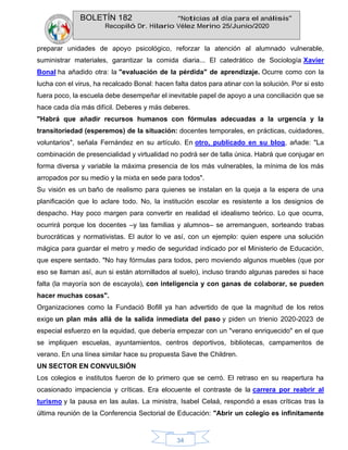 BOLETÍN 182 “Noticias al día para el análisis”
Recopiló Dr. Hilario Vélez Merino 25/Junio/2020
34
preparar unidades de apoyo psicológico, reforzar la atención al alumnado vulnerable,
suministrar materiales, garantizar la comida diaria... El catedrático de Sociología Xavier
Bonal ha añadido otra: la "evaluación de la pérdida" de aprendizaje. Ocurre como con la
lucha con el virus, ha recalcado Bonal: hacen falta datos para atinar con la solución. Por si esto
fuera poco, la escuela debe desempeñar el inevitable papel de apoyo a una conciliación que se
hace cada día más difícil. Deberes y más deberes.
"Habrá que añadir recursos humanos con fórmulas adecuadas a la urgencia y la
transitoriedad (esperemos) de la situación: docentes temporales, en prácticas, cuidadores,
voluntarios", señala Fernández en su artículo. En otro, publicado en su blog, añade: "La
combinación de presencialidad y virtualidad no podrá ser de talla única. Habrá que conjugar en
forma diversa y variable la máxima presencia de los más vulnerables, la mínima de los más
arropados por su medio y la mixta en sede para todos".
Su visión es un baño de realismo para quienes se instalan en la queja a la espera de una
planificación que lo aclare todo. No, la institución escolar es resistente a los designios de
despacho. Hay poco margen para convertir en realidad el idealismo teórico. Lo que ocurra,
ocurrirá porque los docentes –y las familias y alumnos– se arremanguen, sorteando trabas
burocráticas y normativistas. El autor lo ve así, con un ejemplo: quien espere una solución
mágica para guardar el metro y medio de seguridad indicado por el Ministerio de Educación,
que espere sentado. "No hay fórmulas para todos, pero moviendo algunos muebles (que por
eso se llaman así, aun si están atornillados al suelo), incluso tirando algunas paredes si hace
falta (la mayoría son de escayola), con inteligencia y con ganas de colaborar, se pueden
hacer muchas cosas".
Organizaciones como la Fundació Bofill ya han advertido de que la magnitud de los retos
exige un plan más allá de la salida inmediata del paso y piden un trienio 2020-2023 de
especial esfuerzo en la equidad, que debería empezar con un "verano enriquecido" en el que
se impliquen escuelas, ayuntamientos, centros deportivos, bibliotecas, campamentos de
verano. En una línea similar hace su propuesta Save the Children.
UN SECTOR EN CONVULSIÓN
Los colegios e institutos fueron de lo primero que se cerró. El retraso en su reapertura ha
ocasionado impaciencia y críticas. Era elocuente el contraste de la carrera por reabrir al
turismo y la pausa en las aulas. La ministra, Isabel Celaá, respondió a esas críticas tras la
última reunión de la Conferencia Sectorial de Educación: "Abrir un colegio es infinitamente
 