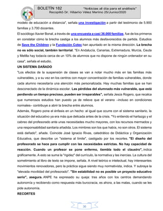 BOLETÍN 182 “Noticias al día para el análisis”
Recopiló Dr. Hilario Vélez Merino 25/Junio/2020
36
modelo de educación a distancia", señala una investigación a partir del testimonio de 5.900
familias y 3.700 docentes.
El sociólogo Xavier Bonal, a través de una encuesta a casi 36.000 familias, fue de los primeros
en constatar cómo la brecha castiga a los alumnos más desfavorecidos de partida. Estudios
de Save the Children y la Fundación Cotec han apuntado en la misma dirección. La brecha
no es sólo social, también territorial. "En Andalucía, Canarias, Extremadura, Murcia, Ceuta
y Melilla hay todavía cerca de un 10% de alumnos que no dispone de ningún ordenador en su
casa", señala el estudio.
UN SISTEMA DAÑADO
"Los efectos de la suspensión de clases se van a notar mucho más en las familias más
vulnerables, y a su vez en los centros con mayor concentración de familias vulnerables, donde
cada alumno necesitaría una atención más personalizada. Hay muchas familias que se han
desconectado de la dinámica escolar. Las pérdidas del alumnado más vulnerable, que está
perdiendo un tiempo precioso, pueden ser irreparables", señala Jesús Rogero, que recalca
que numerosos estudios han puesto ya de relieve que el verano –incluso en condiciones
normales– contribuye a abrir la brecha entre alumnos.
Además, Rogero pone el énfasis en un hecho: al igual que ocurre con el sistema sanitario, la
situación del educativo ya era más que delicada antes de la crisis. "Yo entiendo el hartazgo y el
cabreo del profesorado ante unas necesidades mucho mayores, con los recursos mermados y
una responsabilidad sanitaria añadida. Los mimbres son los que había, no son otros. El sistema
está dañado", añade. Coincide José Ignacio Rivas, catedrático de Didáctica y Organización
Educativa, que describe un "sistema al límite", castigado por los recortes. "El diseño del
profesorado se hace para cumplir con las necesidades estrictas. No hay capacidad de
reacción. Cuando un profesor se pone enfermo, tiembla todo el claustro", indica
gráficamente. A esto se suma la "rigidez" del currículo, la normativa y las inercias. La cultura del
sometimiento al libro de texto se impone, señala. A nivel teórico e intelectual, hay interesantes
movimientos renovadores, pero la práctica sigue siendo muy normativista, indica. Y subraya la
"elevada movilidad del profesorado". "Sin estabilidad no es posible un proyecto educativo
serio", asegura. ANPE ha expresado su queja: tras años con los centros demandando
autonomía y recibiendo como respuesta más burocracia, es ahora, a las malas, cuando se les
pide autonomía.
RECORTES
 
