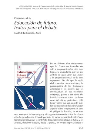 Educatio Siglo XXI, Vol. 38 nº 2 · 2020, pp. 253-256253
© Copyright 2020: Servicio de Publicaciones de la Universidad de Murcia. Murcia (España)
ISSN edición impresa: 1699-2105. ISSN edición web (http://revistas.um.es/educatio): 1989-466X
Casanova, M. A.
Educación de futuro.
Textos para el debate
Madrid: La Muralla, 2020
En los últimos años observamos
que la Educación incumbe no
solo a sus profesionales, sino tam-
bién a la ciudadanía, por ser un
ámbito de gran valor que atañe
a la proyección social de lo que
representa. De ahí que la reali-
dad educativa, sus cuestiones, la
problemática de las decisiones
adoptadas y los actores que se
desenvuelven en ese escenario
complejo, pasen a ser tema de
interés constante entre profesio-
nales del oficio, periodistas, polí-
ticos y otros que ven en este terri-
torio una oportunidad para valorar
aquello sobre lo que piensan, con
el peligro de hacerlo, en ocasio-
nes, con apreciaciones vagas y sin argumentos convincentes. La educa-
ción ha pasado a ser tema de portada, de sumario, asunto de interés en
las tertulias televisivas y contenido destacable sobre el que se habla y se
analiza, de forma especial, desde la prensa, en revistas especializadas y
 