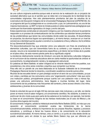 BOLETÍN 196 “Noticias al día para la reflexión y el análisis”
Recopiló Dr. Hilario Vélez Merino 20/Febrero/2021
532
10
de una cultura originaria auténtica porque está al servicio de la realización de un proyecto de
sociedad alternativo que es el sentido que se debe dar a la búsqueda de la identidad de las
comunidades originarias. Han sido planteamientos prioritarios del plan de estudios de la
Licenciatura de Educación Indígena de la Universidad Pedagógica Nacional (LEPEPMI 90). Es
un programa del que fui protagonista en su construcción y que, en Latinoamérica, es una de las
mejores licenciaturas. La SEP no tiene la mirada puesta en estas experiencias pedagógicas que
construyen los licenciados egresados a lo largo y ancho del país.
Estas experiencias construidas en educación indígena y por los maestros ahora en la pandemia
responden a un proceso de contextualización de los contenidos que abordan temas prioritarios
de las problemáticas que tienen las comunidades donde están las escuelas. Al desarrollarlas
en proyectos, los alumnos logran sus aprendizajes y, al mismo tiempo, avanzan en un nivel de
conciencia e identidad que los ayudan a construir su ciudadanía crítica y reflexiva. Así lo enfatiza
la Ley General de Educación.
Por descontextualización hay que entender cómo una selección con fines de enseñanza de
elementos culturales, que son transmitidos fuera de su contexto y con respecto a la forma
escolar, recurre a la necesidad de ejercicios específicos y al interior de los límites de lo posible
en el plano ético; de esta manera pierde parte de su significado original.
La tendencia relativamente reciente de introducir una serie de elementos culturales indígenas
en el currículum de los sistemas educativos abre en cierta medida la oportunidad de cimbrar el
eurocentrismo, la estigmatización racista y la segregación estructural.
En palabras de Marie Battiste: el saber indígena es la vibrante relación entre los pueblos, sus
ecosistemas y los otros seres vivientes y espíritus que comparten sus tierras.
Para ello cito un párrafo de una tesis elaborada en la Subsede Valladolid de la Universidad
Pedagógica Nacional donde fui docente y coordinador académico durante quince años:
Muchas de las escuelas tienen un gran prestigio social en el seno de sus comunidades, ya que
son vistas y sentidas por los comuneros como una “organización comunitaria” más que como
una institución pública, principalmente porque cuenta con una población más o menos fija,
posee una estructura administrativa, tiene llegada a muchas familias del lugar, tiene
conocimiento de los problemas más frecuentes del contexto y tiene acceso directo a los niños,
adolescentes y jóvenes de la comunidad.
Existe la voluntad de que en el siglo XXI las ciencias sean más inclusivas y, por ello, se intenta
poner al mismo nivel el saber indígena y el conocimiento científico. No obstante, lo anterior no
podría ser de otro modo pues gran parte de los saberes en la medicina, por ejemplo, han tenido
su base en el conocimiento indígena de las hierbas medicinales (es el caso de México y de
muchos otros lugares del mundo).
El conocimiento indígena, señala la intelectual amerindia Marie Battiste (2002), es más que una
oposición al conocimiento occidental: evalúa las limitaciones de la teoría
eurocéntrica/colonialista, enfatiza la importancia de sus propias filosofías, legados y procesos
educativos, y contribuye a llenar los huecos éticos y de conocimiento en la educación
eurocéntrica/colonialista. Al mismo tiempo, crea un centro y un punto de vista desde donde se
puede analizar, pero sin olvidar lo que señala Marie Salaün: hay que ser diferente por
 