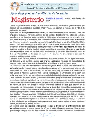 BOLETÍN 196 “Noticias al día para la reflexión y el análisis”
Recopiló Dr. Hilario Vélez Merino 20/Febrero/2021
532
28
Aprendizaje para la vida. Más allá de las teorías
LOURDES JIMÉNEZ Martes, 9 de febrero de
2021
Desde mi punto de vista, nuestro actual sistema educativo comete tres graves errores que
merman las capacidades de nuestros niños y niñas, que apartan la realidad de la vida de la
realidad de las aulas.
A pesar de las múltiples leyes educativas que ha sufrido la enseñanza de nuestro país a lo
largo de su evolución, marcadas siempre por los cambios de gobierno y los intereses políticos,
hay algo que los docentes podemos destacar de la praxis y de la experiencia educativa que,
lejos de las teorías y la burocracia, nos ha hecho ir transformando nuestra forma de transmitir
los diferentes contenidos a nuestro alumnado. Estoy hablando de la práctica. Más allá del libro
de texto, más allá de las leyes educativas, el hecho de enseñar a manejar de forma práctica los
contenidos aprendidos es algo que facilita y favorece el aprendizaje significativo. No hablo de
una mera práctica ni de una práctica aislada, me refiero a generar un clima en el aula donde
haya empatía por parte del docente hacia el alumnado y por parte del alumnado hacia el
docente y la realidad que le rodea, un lugar donde convivan las emociones, la sorpresa, la
experimentación y el aprendizaje.
Desde mi punto de vista, nuestro actual sistema educativo, formado por las leyes educativas,
los docentes y las familias, comete tres graves errores que merman las capacidades de
nuestros niños y niñas, que apartan la realidad de la vida de la realidad de las aulas.
En primer lugar, es un error creer que el único objetivo de la escuela sea crear alumnos
universitarios. La realidad es que no solo debemos pensar en el alumnado que quiere ir a la
universidad, sino en todo el alumnado, esa escuela de todos y para todos que debe hacerse
real. Eso es la inclusión. Cualquier niño –vaya o no después a la universidad por la razón o el
motivo que sea– deberá ser competente en la sociedad, deberá divertirse y sentirse útil en clase.
Cada niño tiene su propio talento y debemos descubrirlo, porque si solo nos centramos en el
aprendizaje mecánico reproductivo y memorístico, estaremos apagando estrellas. Es un error
creer que la única inteligencia es aquella que asociamos al coeficiente intelectual, a la capacidad
de memorizar cosas que luego se olvidan. Debemos cambiar la idea que tenemos de la
inteligencia. La inteligencia es diversa, dinámica y única. Los contenidos conceptuales son
importantes, pero si no van de la mano de una aplicación práctica, útil y divertida, no serán un
aprendizaje significativo, sino un aprendizaje memorístico a corto plazo que únicamente servirá
para aprobar y no para aprender. Por lo tanto, cuando planteemos una actividad, un ejercicio,
una tarea o un proyecto deberemos pensar desde tres grandes perspectivas: el qué, el cómo y
el para qué enseñar; las capacidades múltiples, y el aprender a conocer, a hacer, a ser y a vivir
juntos, priorizando contenidos curriculares para dotarlos de mayor calidad y menor cantidad,
porque, en educación, menos es más.
En segundo lugar, es un grave error querer separar la diversión y el entretenimiento del
aprendizaje, cuando el estado natural del niño es el juego y la experimentación. Una persona
que investiga siempre tiene los ojos abiertos. No podemos pedirle a un niño que se pase cinco
 