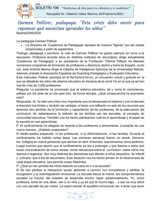 BOLETÍN 196 “Noticias al día para la reflexión y el análisis”
Recopiló Dr. Hilario Vélez Merino 20/Febrero/2021
532
30
Carmen Pellicer, pedagoga: "Esta crisis debe servir para
repensar qué necesitan aprender los niños"
Madrid23/06/2020
La pedagoga Carmen Pellicer.
• La directora de 'Cuadernos de Pedagogía' apuesta de manera "tajante" por las clases
presenciales a partir de septiembre
Teóloga, pedagoga y escritora, la vida de Carmen Pellicer ha girado siempre en torno a la
educación. Profesora durante años en distintos institutos de secundaria, dirige actualmente
'Cuadernos de Pedagogía' y es presidenta de la Fundación Trilema. Pellicer ha liderado
numerosos programas de formación de profesores y directivos dentro y fuera de España. Junto
con José Antonio Marina dirige la Cátedra de Inteligencia Ejecutiva de la Universidad Nebrija.
Además, preside la Asociación Española de Coaching Pedagógico y Evaluación Educativa.
Este miércoles, Pellicer participa en el Re.School fórum, un encuentro virtual y gratuito en el
que se debatirán los retos del sistema educativo en tiempos de la covid-19, en el que ya se han
inscrito más de 3.000 profesores.
Pregunta. La pandemia ha provocado que el sistema educativo, tal y como lo conocíamos,
saltase por los aires de un día para otro, de forma abrupta. ¿Qué consecuencia ha acarreado
esto?
Respuesta. Sí, ha sido una crisis muy importante que ha tensionado el sistema y nos ha llevado
a descubrir los límites y también las ventajas, a hacer una reflexión no solo de los recursos que
tenemos sino también de la formación y capacitación de los profesores, de la adecuación del
currículum, de replantearnos la relación de las familias con las escuelas, el concepto de
comunidad educativa. También nos ha hecho plantearnos cuál es el aprendizaje y el papel de
la escuela en ese aprendizaje.
P. El confinamiento ha obligado de repente a los profesores a reinventarse, a enseñar de una
nueva manera. ¿Estaban preparados?
R. Nadie estaba preparado, ni los profesores, ni la Administración, ni las familias. Durante el
confinamiento ha habido varias fases. Las primeras semanas fueron un shock. Cerraron
los colegios en marzo pensando que abrirían en abril. Entonces, reaccionamos como pudimos.
Luego tuvimos que asumir que el confinamiento se iba a prolongar y que íbamos a tener que
hacer una evaluación de varios meses, tomar decisiones sobre el currículum, sobre cómo nos
íbamos a organizar. Son muy distintas las decisiones que afectan a niños pequeños, de infantil
y primaria, que a los de secundaria. Esta situación nos ha hecho pensar en la idiosincrasia de
cada etapa educativa, que permite cosas diferentes.
P. ¿Qué se han perdido los niños estando en casa sin ir a la escuela?
R. Se han perdido la interacción social, aprender a convivir con compañeros y adultos, la
autogestión y la autorregulación emocional. La escuela educa la mente, los comportamientos
sociales. La función del maestro se desarrolla mucho mejor presencialmente. Yo, como
profesora, entro en una clase, veo a un niño y ya sé que le ocurre algo… y eso es muy difícil
con una pantalla de por medio. La salud mental, el equilibrio emocional van a tener que tener
 