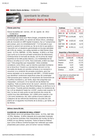 03/08/12                                             Openbank

                                                                                                   Imprimir

             Boletín Diario de Bolsa ­  03/08/2012




       Claves para hoy                                                     Indices                Ver más
                                                                             Índice       Último       Dif
       Claves bursátiles del  viernes , 03  de  agosto  de  2012
       ­ ­ 03/08/2012                                                     IBEX 35        6.373,40        ­0,02
       CLAVES DE LA SESION                                                DowJones
                                                                                        12.878,88        ­0,71
       El mensaje que lanzó ayer Mario Draghi, presidente del Banco       30
       Central Europeo (BCE), en opinión de Shane Oliver, estratega       Nasdaq
                                                                                         2.625,52        ­0,36
       jefe de inversión en AMP Capital Investors, fue un “compromiso     100
       para actuar, pero no inmediatamente”. Y el mercado lo que          S&P 500        1.365,00        ­0,74
       quería (y quiere) son acciones ya. No se le dio lo que pedía y     NIKKEI
                                                                                         8.555,11        ­1,13
       reaccionó con un desplome generalizado en Europa (pérdidas         225
       del 2,5% de media), con caídas también en Wall Street (Dow
       Jones: ­0,71%; S&P500: ­0,74%; Nasdaq: ­0,36%) y en Asia            Soportes y Resistencias
       (que suma ya su tercera jornada consecutiva de descensos).           Valor      Soporte Resistencia
       Continúa tenso el mercado de deuda, con la prima de riesgo
                                                                          Ibex35       6.065,00     7.795,46
       española en los 606 puntos básicos, y la rentabilidad de los
       bonos a 10 años en el 7,31%. Para UniCredit, el BCE nos dejó       Telefonica       8,85        12,12
       ayer “más preguntas que respuestas”. Estos analistas               Repsol         12,41         17,73
       consideran, como Oliver, que la máxima autoridad monetaria         BBVA             4,57          5,90
       de la Zona Euro “mostró su voluntad de intervenir en los           Santander        4,25          5,47
       mercados de deuda con grandes compras si es necesario y            Endesa         12,04         14,70
       renunciar a su condición de acreedor prioritario, pero fue
       menos alentador en la reactivación del SMP (…) El BCE tendrá
       que identificar condiciones específicas antes de contemplar         Siga toda la actualidad del
                                                                           mercado al instante 
       intervenciones para restaurar el mecanismo de transmisión de
                                                                              Últimas noticias
       la política monetaria y, por tanto, deja más preguntas que
       respuestas”, concluyen. Si la reacción de las Bolsas fue
       negativa, “todo se podría torcer de nuevo”, advierte el analista
       de Web Financial Group, José María Rodríguez, la del Euro no lo
       fue menos. “Cuando parecía decidido a atacar la resistencia de
       los 1,24 se desplomó hasta los 1,2130”, explica este experto. Si
       bien, la clave en este punto es que tenemos dos zonas de
       control muy bien delimitadas: los 1,2040 como soporte y los
       1,24 como resistencia. Así, sólo cuando el precio salte por
       cualquiera de las referencias tendremos una pista de cuál
       podría ser el siguiente movimiento de la divisa y, por tanto, de
       las Bolsas.


       Ultimo cierre EE.UU.

       CLAVES DE LA SESION EN WALL STREET
       Wall Street cierra con pérdidas (Dow Jones: ­0,71%; S&P 500:
       ­0,74%; Nasdaq: ­0,36%) después de la pasividad mostrada
       por los bancos centrales más importantes del mundo (la Fed y
       el BCE) en sus últimas reuniones. Tanto la Reserva Federal
       ayer como el Banco Central Europeo han reiterado que están
       preparados para actuar, pero sin tomar nuevas medidas.




openbank.webfg.com/boletin/boletin/boletin.php                                                                   1/2
 